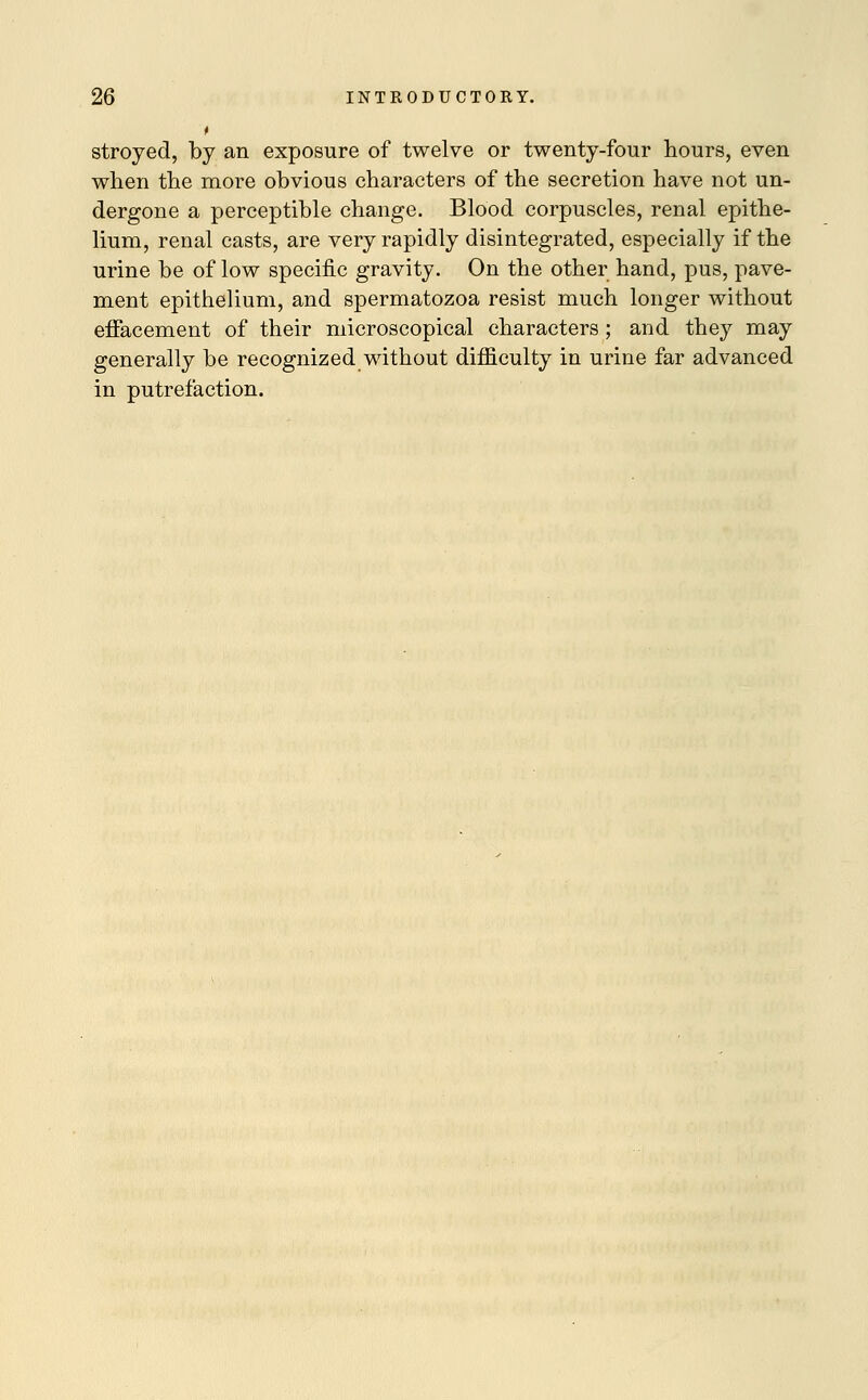 t stroyed, by an exposure of twelve or twenty-four hours, even when the more obvious characters of the secretion have not un- dergone a perceptible change. Blood corpuscles, renal epithe- lium, renal casts, are very rapidly disintegrated, especially if the urine be of low specific gravity. On the other hand, pus, pave- ment epithelium, and spermatozoa resist much longer without effacement of their microscopical characters ; and they may generally be recognized without difficulty in urine far advanced in putrefaction.