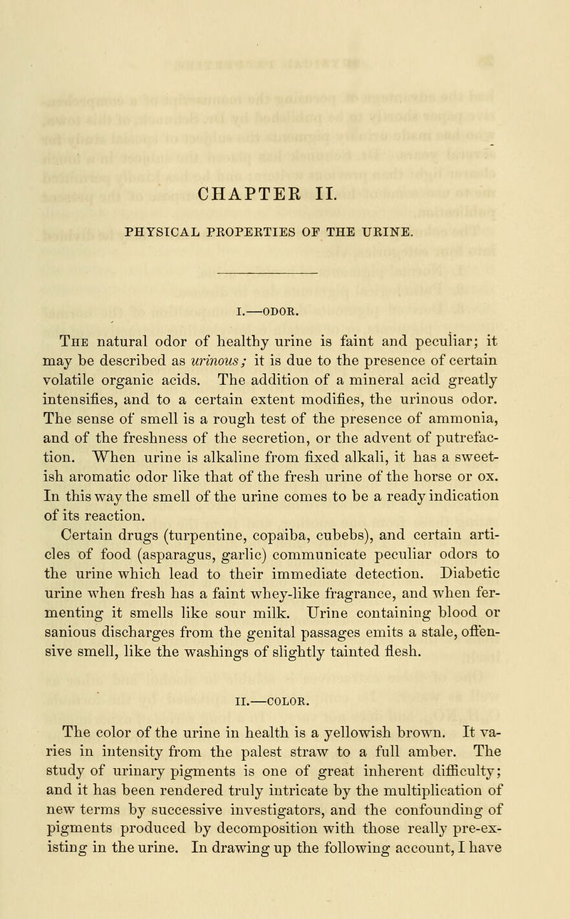 CHAPTER II. PHYSICAL PKOPEKTIES OF THE UKINE. I.—ODOR. The natural odor of healthy urine is faint and peculiar; it may be described as urinous; it is due to the presence of certain volatile organic acids. The addition of a mineral acid greatly intensifies, and to a certain extent modifies, the urinous odor. The sense of smell is a rough test of the presence of ammonia, and of the freshness of the secretion, or the advent of putrefac- tion. When urine is alkaline from fixed alkali, it has a sweet- ish aromatic odor like that of the fresh urine of the horse or ox. In this way the smell of the urine comes to be a ready indication of its reaction. Certain drugs (turpentine, copaiba, cubebs), and certain arti- cles of food (asparagus, garlic) communicate peculiar odors to the urine which lead to their immediate detection. Diabetic urine when fresh has a faint whey-like fragrance, and when fer- menting it smells like sour milk. Urine containing blood or sanious discharges from the genital passages emits a stale, offen- sive smell, like the washings of slightly tainted flesh. II.—COLOR. The color of the urine in health is a yellowish brown. It va- ries in intensity from the palest straw to a full amber. The study of urinary pigments is one of great inherent difficulty; and it has been rendered truly intricate by the multiplication of new terms by successive investigators, and the confounding of pigments produced by decomposition with those really pre-ex-