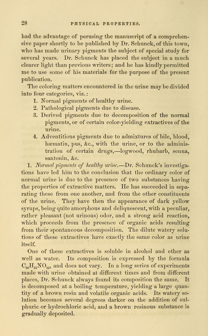 had the advantage of perusing the manuscript of a comprehen- sive paper shortly to be published by Dr. Schunck, of this town, who has made urinary pigments the subject of special study for several years. Dr. Schunck has placed the subject in a much clearer light than previous writers; and he has kindly permitted me to use some of his materials for the purpose of the present publication. The coloring matters encountered in the urine may be divided into four categories, viz.: 1. Normal pigments of healthy urine. 2. Pathological pigments due to disease. 3. Derived pigments due to decomposition of the normal pigments, or of certain color-yielding extractives of the urine. 4. Adventitious pigments due to admixtures of bile, blood, hsematin, pus, &c, with the urine, or to the adminis- tration of certain drugs,—logwood, rhubarb, senna, santonin, &c. 1. Normal pigments of healthy urine.—Dr. Schunck's investiga- tions have led him to the conclusion that the ordinary color of normal urine is due to the presence of two substances having the properties of extractive matters. He has succeeded in sepa- rating these from one another, and from the other constituents of the urine. They have then the appearance of dark yellow syrups, being quite amorphous and deliquescent, with a peculiar, rather pleasant (not urinous) odor, and. a strong acid reaction, which proceeds from the presence of organic acids resulting from their spontaneous decomposition. The dilute watery solu- tions of these extractives have exactly the same color as urine itself. One of these extractives is soluble in alcohol and ether as well as water. Its composition is expressed by the formula CggH^NO^, and does not vary. In a long series of experiments made with urine obtained at different times and from different places, Dr. Schunck always found its composition the same. It is decomposed at a boiling temperature, yielding a large quan- tity of a brown resin and volatile organic acids. Its watery so- lution becomes several degrees darker on the addition of sul- phuric or hydrochloric acidj and a brown resinous substance is gradually deposited.