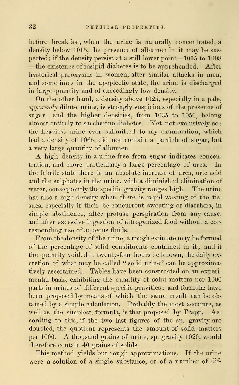 before breakfast, when the urine is naturally concentrated, a density below 1015, the presence of albumen in it may be sus- pected; if the density persist at a still lower point—1005 to 1008 —the existence of insipid diabetes is to be apprehended. After hysterical paroxysms in women, after similar attacks in men, and sometimes in the apoplectic state, the urine is discharged in large quantity and of exceedingly low density. On the other hand, a density above 1025, especially in a pale, apparently dilute urine, is strongly suspicious of the presence of sugar: and the higher densities, from 1035 to 1050, belong almost entirely to saccharine diabetes. Yet not exclusively so : the heaviest urine ever submitted to my examination, which had a density of 1065, did not contain a particle of sugar, but a very large quantity of albumen. A high density in a urine free from sugar indicates concen- tration, and more particularly a large percentage of urea. In the febrile state there is an absolute increase of urea, uric acid and the sulphates in the urine, with a diminished elimination of water, consequently the specific gravity ranges high. The urine has also a high density when there is rapid wasting of the tis- sues, especially if their be concurrent sweating or diarrhoea, in simple abstinence, after profuse perspiration from any cause, and after excessive ingestion of nitrogenizecl food without a cor- responding use of aqueous fluids. From the density of the urine, a rough estimate may be formed of the percentage of solid constituents contained in it; and if the quantity voided in twenty-four hours be known, the daily ex- cretion of what may be called  solid urine can be approxima- tively ascertained. Tables have been constructed on an experi- mental basis, exhibiting the quantity of solid matters per 1000 parts in urines of different specific gravities; and formulae have been proposed by means of which the same result can be ob- tained by a simple calculation. Probably the most accurate, as well as the simplest, formula, is that proposed by Trapp. Ac- cording to this, if the two last figures of the sp. gravity are doubled, the quotient represents the amount of solid matters per 1000. A thousand grains of urine, sp. gravity 1020, would therefore contain 40 grains of solids. This method yields but rough approximations. If the urine were a solution of a single substance, or of a number of dif-