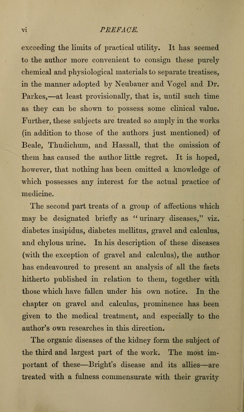 exceeding the limits of practical utility. It has seemed to the author more convenient to consign these purely chemical and physiological materials to separate treatises, in the manner adopted by Neubauer and Vogel and Dr. Parkes,—at least provisionally, that is, until such time as they can be shown to possess some clinical value. Further, these subjects are treated so amply in the works (in addition to those of the authors just mentioned) of Beale, Thudichum, and Hassall, that the omission of them has caused the author little regret. It is hoped, however, that nothing has been omitted a knowledge of which possesses any interest for the actual practice of medicine. The second part treats of a group of affections which may be designated briefly as  urinary diseases, viz. diabetes insipidus, diabetes mellitus, gravel and calculus, and chylous urine. In his description of these diseases (with the exception of gravel and calculus), the author has endeavoured to present an analysis of all the facts hitherto published in relation to them, together with those which have fallen under his own notice. In the chapter on gravel and calculus, prominence has been given to the medical treatment, and especially to the author's own researches in this direction. The organic diseases of the kidney form the subject of the third and largest part of the work. The most im- portant of these—Bright's disease and its allies—are treated with a fulness commensurate with their gravity