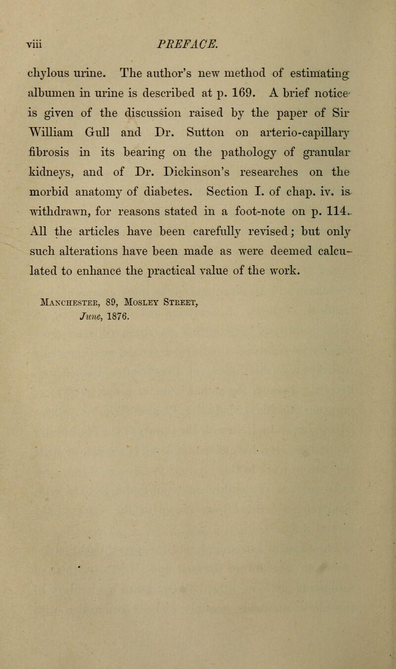 chylous urine. The author's new method of estimating albumen in urine is described at p. 169. A brief notice is given of the discussion raised by the paper of Sir William Gull and Dr. Sutton on arterio-capillary fibrosis in its bearing on the pathology of granular kidnej'S, and of Dr. Dickinson's researches on the morbid anatomy of diabetes. Section I. of chap. iv. is withdrawn, for reasons stated in a foot-note on p. 114. All the articles have been carefully revised; but only such alterations have been made as were deemed calcu- lated to enhance the practical value of the work. Manchester, 89, Mosley Street, June, 1876.