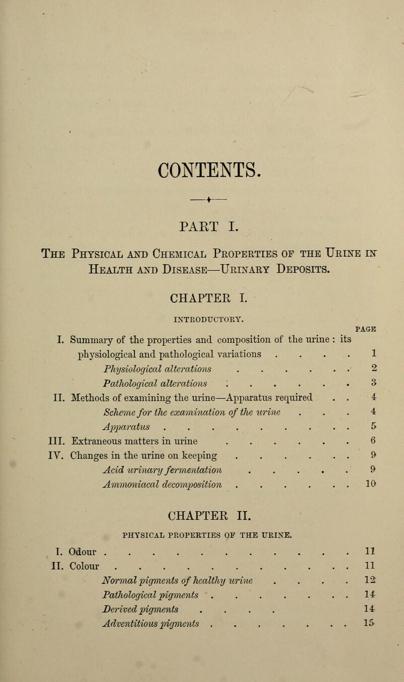 CONTENTS. PAET I. The Physical and Chemical Properties of the Urine in Health and Disease—Urinary Deposits. CHAPTER I. INTEODUCTOEY. PAGE I. Summary of the properties and composition of the urine : its physiological and pathological variations .... 1 Physiological alterations ...... 2 Pathological alterations :..... 3 II. Methods of examining the urine—Apparatus required . . 4 Scheme for tlie examination of the urine . . . 4 Apparatus ......... 5 III. Extraneous matters in urine 6 IV. Changes in the urine on keeping ...... 9 Acid urinary fermentation .....£> Ammoniacal decomposition . . . . . . 10 CHAPTER II. PHYSICAL PEOPEETIES OF THE TJEIXE. T. Odour 11 II. Colour 11 Normal pigments of healthy urine . . . .12: Pathological pigments . . . . . . . 14 Derived pigments .... 14 Adventitious pigments . . 15-