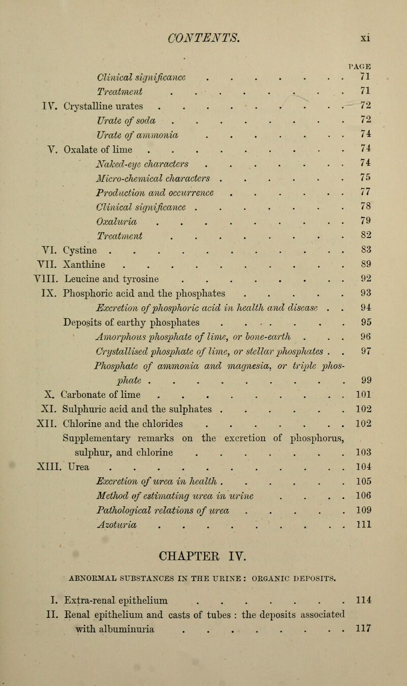 Clinical significance Treatment IV. Crystalline urates Urate of soda Urate of ammonia V. Oxalate of lime .... Naked-eye characters Micro-chemical characters . Production and occurrence Clinical significance . Oxaluria Treatment VI. Cystine . . . VII. Xanthine ..... VIII. Leucine and tyrosine IX. Phosphoric acid and the phosphates Excretion of phosphoric acid in health and disease Deposits of earthy phosphates . , . Amorphous phosphate of lime, or hone-earth Crystallised phosphate of lime, or stellar phosphates Phosphate of ammonia and magnesia, or triple phos phate ........ X. Carbonate of lime ........ XI. Sulphuric acid and the sulphates XII. Chlorine and the chlorides . . . . Supplementary remarks on the excretion of phosphorus sulphur, and chlorine ...... XIII. Urea Excretion of urea in health ..... Method of estimating urea in urine Pathological relations of urea .... Azoturia ......... T'AOE 71 CHAPTER IV. ABNORMAL SUBSTANCES IN THE URINE : ORGANIC DEPOSITS. I. Extra-renal epithelium .114 II. Renal epithelium and casts of tubes : the deposits associated with albuminuria . 117