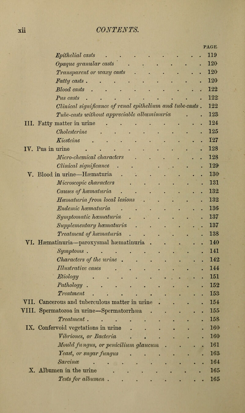 Xll PAGE Epithelial casts 119 Opaque granular casts . . . . . .120 Transparent or waxy casts . . . . . . 120' Fatty casts 120 Blood casts . . . 122 Pus casts 122: Clinical significance of renal epithelium and tube-casts . 122 Tube-casts without appreciable albuminuria . . 123' III. Fatty matter in urine 124 CJiolesterine .... Kiesteine ..... IV. Pus in urine Micro-chemical characters Clinical significance V. Blood in urine—Hsematuria . . Microscopic characters Causes of hematuria Hcematuria from local lesions ■. Endemic havm-aturia Symptomatic hematuria Supplementary hazmaturia Treatment of hematuria YI. Hsematinuria—paroxysmal hseniatmuria . Symptoms . Characters of the urine . Illustrative cases Etiology ..... Pathology ..... Treatment VII. Cancerous and tuberculous matter in urine VIII. Spermatozoa in urine—Spermatorrhoea Treatment ..... IX. Confervoid vegetations in urine Vibriones, or Bacteria Mould fungus, or penicilium glaucum Yeast, or sugar fungus Sarcinoe ..... X. Albumen in the urine .... Tests for albumen .... 125 127 128 128 129 130' 131 132. 132 136 137 137 138 140 141 142 144 151 152 153 154 155 158 160 160 161 16a 164 165 165