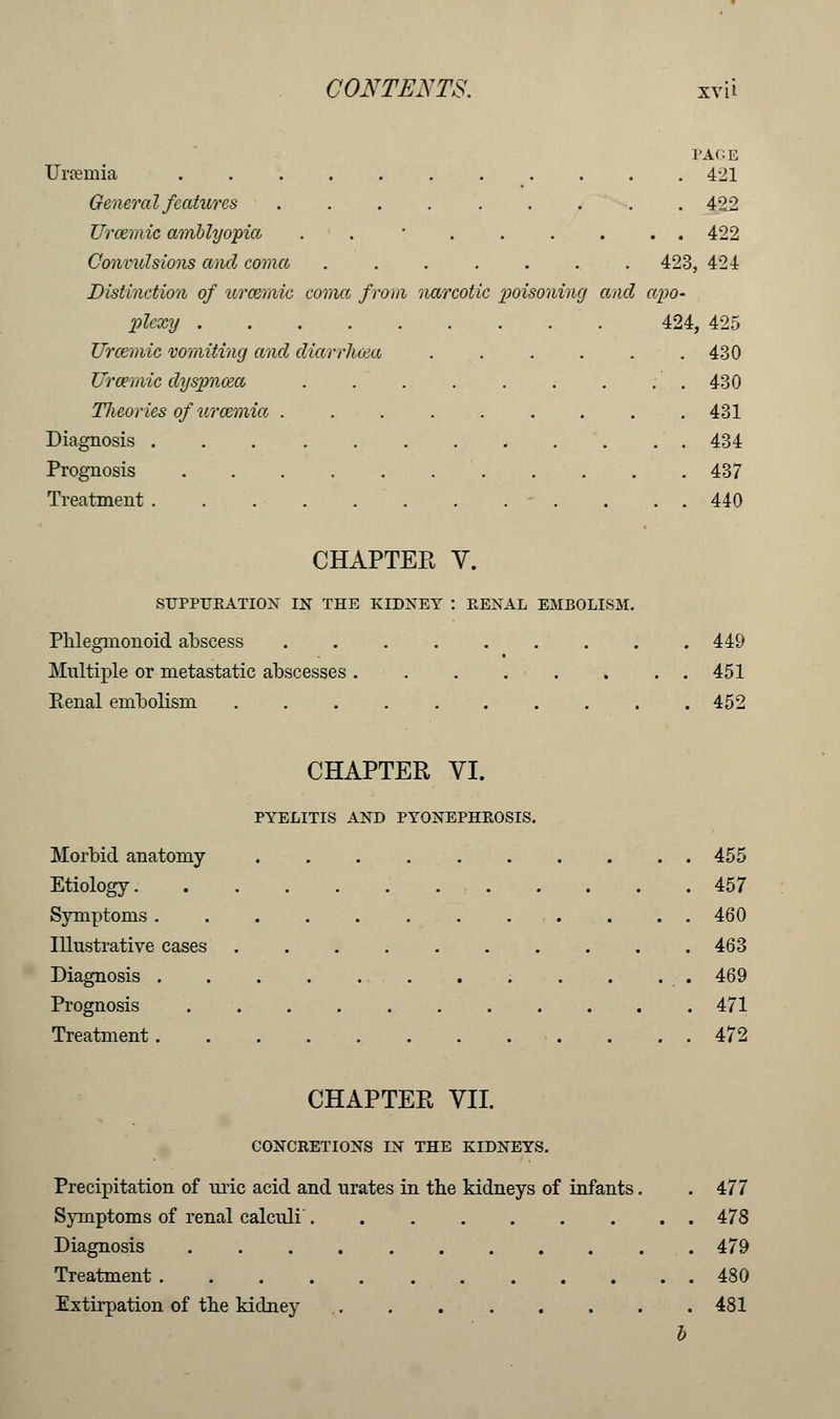 PAGE Urremia 421 General features ......... 422 Urcemic amblyopia . • . . . . . . 422 Convulsions and coma . . . . . . 423, 424 Distinction of uramiie coma from narcotic poisoning and apo- plcxy 424, 425 Urcemic vomiting and cliarrhcea . . . . . .430 Urcemic dyspnoea . 430 Tlicorics of uraemia ......... 431 Diagnosis 434 Prognosis 437 Treatment . . . . . 440 CHAPTEK V. SUPPURATION IN THE KIDNEY : RENAL EMBOLISM. Phlegnionoid abscess . . 449 Multiple or metastatic abscesses 451 Kenal embolism .......... 452 CHAPTER VI. PYELITIS AND PYONEPHROSIS. Morbid anatomy 455 Etiology 457 Symptoms ............ 460 Illustrative cases 463 Diagnosis . . . . 469 Prognosis ........... 471 Treatment . . . . 472 CHAPTER VII. CONCRETIONS IN THE KIDNEYS. Precipitation of uric acid and urates in the kidneys of infants. .477 Symptoms of renal calculi 478 Diagnosis . 479 Treatment 480 Extirpation of the kidney 481 b