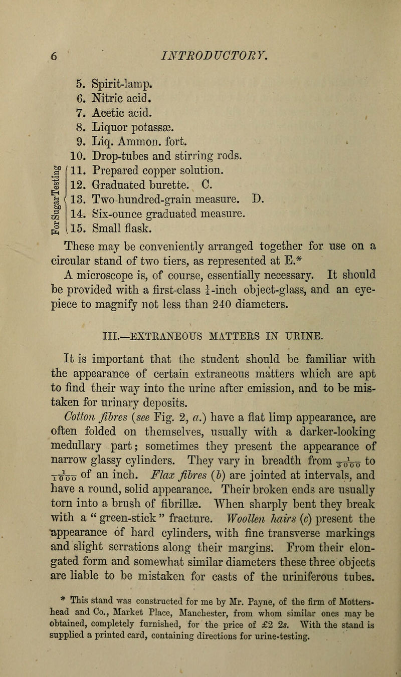 u PS Pn INTRODUCTORY. 5. Spirit-lamp. 6. Nitric acid. 7. Acetic acid. 8. Liquor potassse. 9. Liq. Amnion, fort. 10. Drop-tubes and stirring rods. 11. Prepared copper solution. 12. Graduated burette. C. (13. Two-hundred-grain measure. D. 14. Six-ounce graduated measure. k 15. Small flask. These may be conveniently arranged together for use on a circular stand of two tiers, as represented at E.* A microscope is, of course, essentially necessary. It should be provided with a first-class i-inch object-glass, and an eye- piece to magnify not less than 240 diameters. III.—EXTRANEOUS MATTERS IN URINE. It is important that the student should be familiar with the appearance of certain extraneous matters which are apt to find their way into the urine after emission, and to be mis- taken for urinary deposits. Cotton fibres {see Fig. 2, a.) have a flat limp appearance, are often folded on themselves, usually with a darker-looking medullary part; sometimes they present the appearance of narrow glassy cylinders. They vary in breadth from ^ to t^oo °f an inch. Flax fibres (b) are jointed at intervals, and have a round, solid appearance. Their broken ends are usually torn into a brush of fibrillar. When sharply bent they break with a  green-stick  fracture. Woollen hairs (c) present the appearance of hard cylinders, with fine transverse markings and slight serrations along their margins. From their elon- gated form and somewhat similar diameters these three objects are liable to be mistaken for casts of the uriniferous tubes. * This stand was constructed for me by Mr. Payne, of the firm of Motters- head and Co., Market Place, Manchester, from whom similar ones may be obtained, completely furnished, for the price of £2 2s. With the stand is supplied a printed card, containing directions for urine-testing.