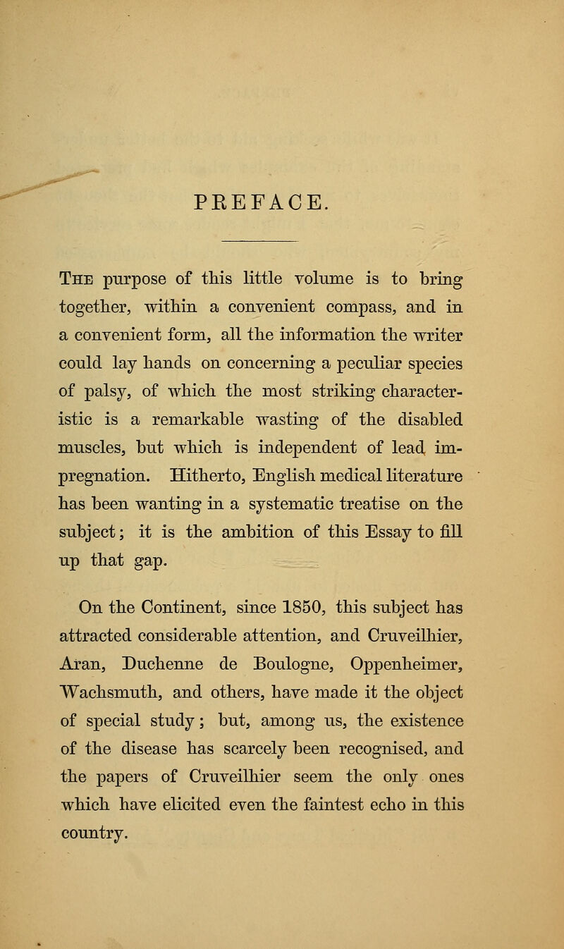 PKEFACE. The purpose of this little volume is to bring together, within a convenient compass, and in a convenient form, all the information the writer could lay hands on concerning a peculiar species of palsy, of which the most striking character- istic is a remarkable wasting of the disabled muscles, but which is independent of lead, im- pregnation. Hitherto, English medical literature has been wanting in a systematic treatise on the subject; it is the ambition of this Essay to fill up that gap. On the Continent, since 1850, this subject has attracted considerable attention, and Cruveilhier, Aran, Duchenne de Boulogne, Oppenheimer, Wachsmuth, and others, have made it the object of special study; but, among us, the existence of the disease has scarcely been recognised, and the papers of Cruveilhier seem the only ones which have elicited even the faintest echo in this country.