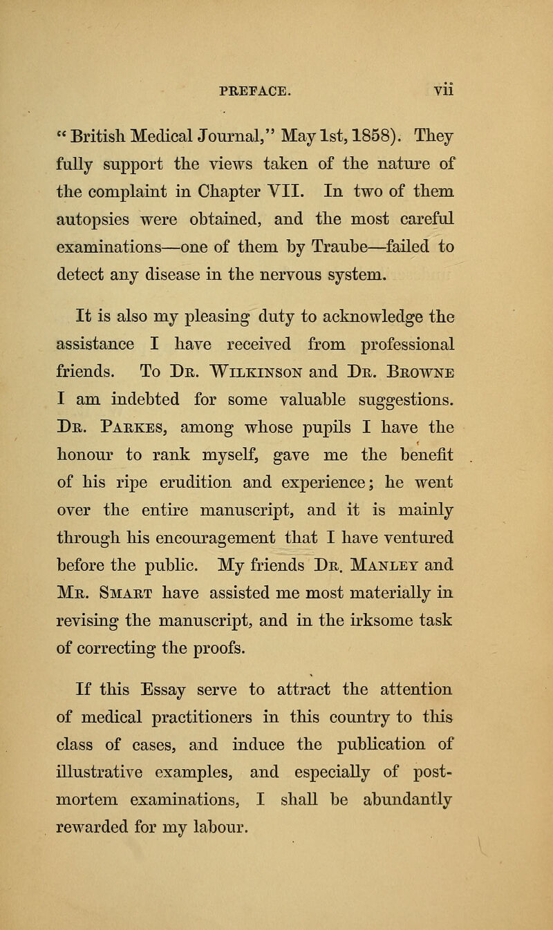 PREFACE. VU « British Medical Journal, May 1st, 1858). They fully support the views taken of the nature of the complaint in Chapter VII. In two of them autopsies were obtained, and the most careful examinations—one of them by Traube—failed to detect any disease in the nervous system. It is also my pleasing duty to acknowledge the assistance I have received from professional friends. To Dr. Wilkinson and Dr. Browne I am indebted for some valuable suggestions. Dr. Parkes, among whose pupils I have the honour to rank myself, gave me the benefit of his ripe erudition and experience; he went over the entire manuscript, and it is mainly through his encouragement that I have ventured before the public. My friends Dr. Manley and Mr. Smart have assisted me most materially in revising the manuscript, and in the irksome task of correcting the proofs. If this Essay serve to attract the attention of medical practitioners in this country to this class of cases, and induce the publication of illustrative examples, and especially of post- mortem examinations, I shall be abundantly rewarded for my labour.