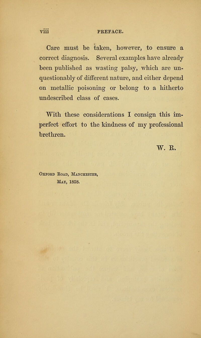 Care must be taken, however, to ensure a correct diagnosis. Several examples liave already- been published as wasting palsy, which are un- questionably of different nature, and either depend on metallic poisoning or belong to a hitherto undescribed class of cases. With these considerations I consign this im- perfect effort to the kindness of my professional brethren. W. E. OXFOED EOAD, MaNCHESTEE, Mat, 1858.