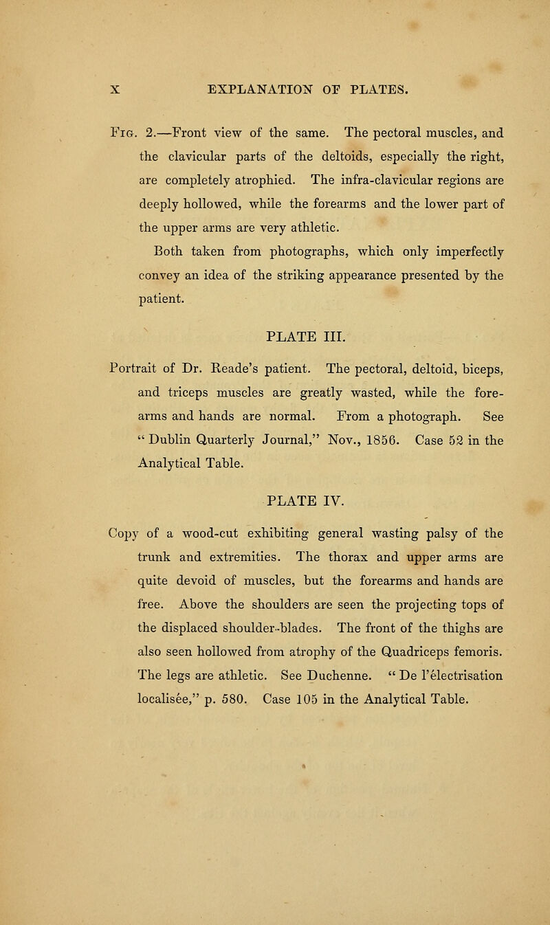 Fig. 2.—Front view of the same. The pectoral muscles, and the clavicular parts of the deltoids, especially the right, are completely atrophied. The infra-clavicular regions are deeply hollowed, while the forearms and the lower part of the upper arms are very athletic. Both taken from photographs, which only imperfectly convey an idea of the striking appearance presented by the patient. PLATE in. Portrait of Dr. Reade's patient. The pectoral, deltoid, biceps, and triceps muscles are greatly wasted, while the fore- arms and hands are normal. From a photograph. See Dublin Quarterly Journal, Nov., 1856. Case 52 in the Analytical Table. PLATE IV. Copy of a wood-cut exhibiting general wasting palsy of the trunk and extremities. The thorax and upper arms are quite devoid of muscles, but the forearms and hands are free. Above the shoulders are seen the projecting tops of the displaced shoulder-blades. The front of the thighs are also seen hollowed from atrophy of the Quadriceps femoris. The legs are athletic. See Duchenne.  De I'electrisation localisee, p. 580. Case 105 in the Analytical Table.