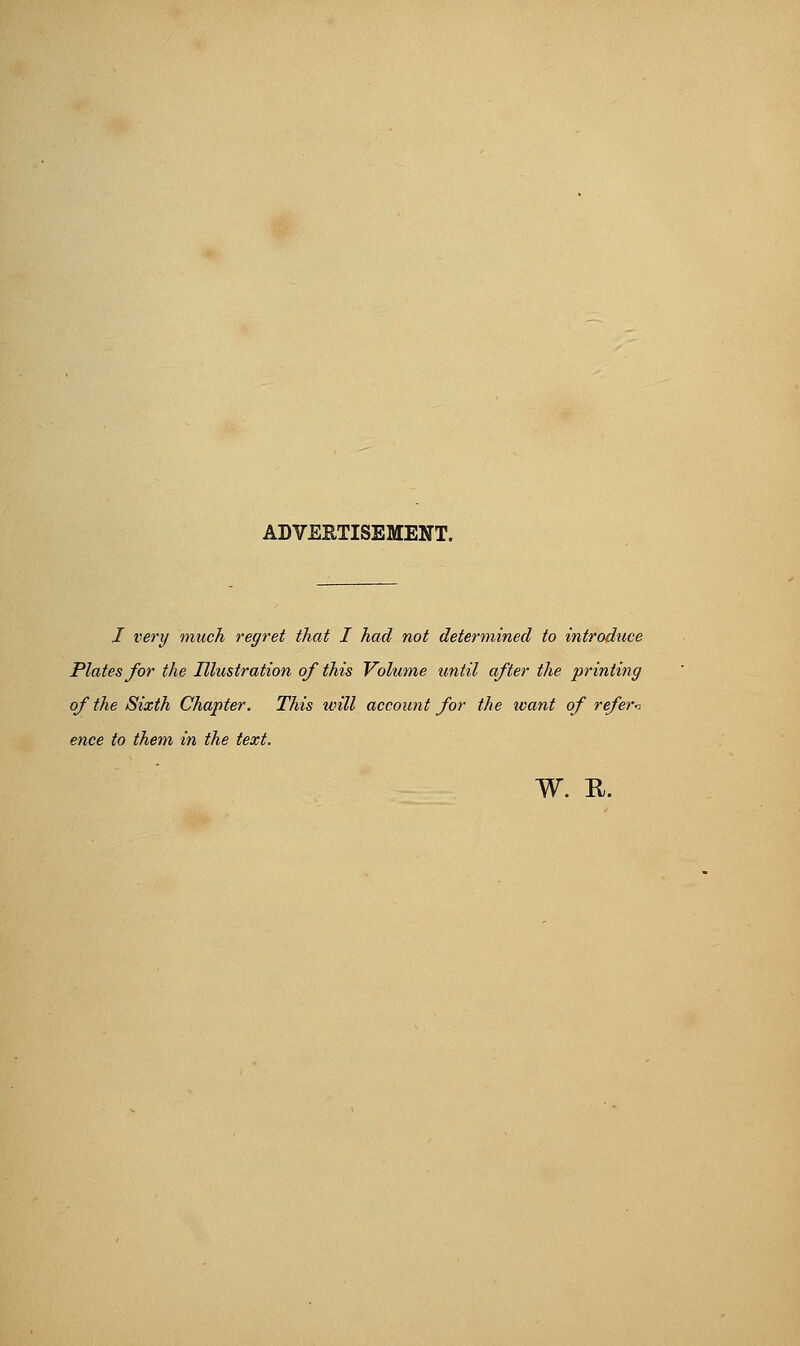 ADVERTISEMENT. I very much regret that I had not determined to introduce Plates for the Illustration of this Volume until after the printing of the Sixth Chapter. This will account for the want of refer<, ence to them in the text.