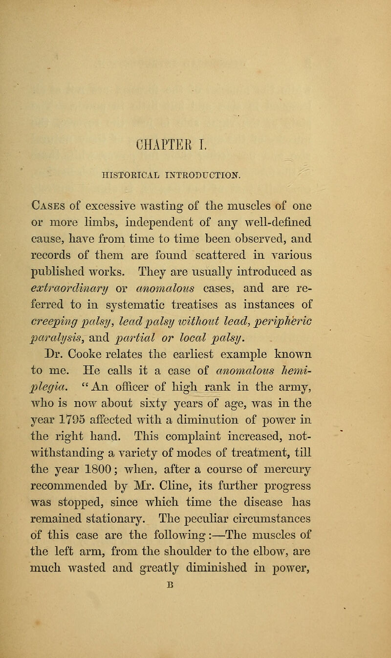 HISTOEICAL INTRODUOTION. Cases of excessive wasting of the muscles of one or more limbs, independent of any well-defined cause, liave from time to time been observed, and records of them are found scattered in various published works. They are usually introduced as extraordinary or anomalous cases, and are re- ferred to in systematic treatises as instances of creeping palsy, lead palsy loitliout lead, peripJihric paralysis, and partial or local palsy. Dr. Cooke relates the earliest example known to me. He calls it a case of anomalous hemi- plegia. An officer of high rank in the army, who is now about sixty years of age, was in the year 1795 affected with a diminution of power in the right hand. This complaint increased, not- withstanding a variety of modes of treatment, till the year 1800; when, after a course of mercury recommended by Mr. Cline, its further progress was stopped, since which time the disease has remained stationary. The peculiar circumstances of this case are the following:—The muscles of the left arm, from the shoulder to the elbow, are much wasted and greatly diminished in power, B
