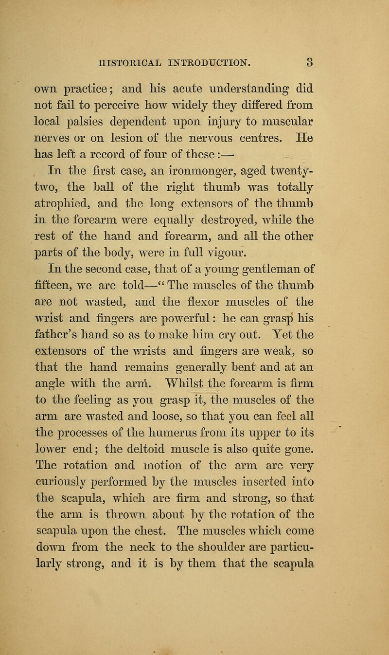own practice; and Ms acute nnderstanding did not fail to perceive liow widely they differed from local palsies dependent upon injury to muscular nerves or on lesion of tlie nervous centres. He has left a record of four of these:— In the first case, an ironmonger, aged twenty- two, the ball of the right thumb was totally atrophied, and the long extensors of the thumb in the forearm were equally destroyed, while the rest of the hand and forearm, and all the other parts of the body, were in full vigour. In the second case, that of a young gentleman of fifteen, we are told— The muscles of the thumb are not wasted, and the flexor muscles of the wrist and fingers are powerful: he can grasp his father's hand so as to make him cry out. Yet the extensors of the wrists and fingers are weak, so that the hand remains generally bent and at an angle with the arm. Whilst the forearm is firm to the feeling as you grasp it, the muscles of the arm are wasted and loose, so that you can feel all the processes of the humerus from its upper to its lower end; the deltoid muscle is also quite gone. The rotation and motion of the arm are very curiously performed by the muscles inserted into the scapula, which are firm and strong, so that the arm is thrown about by the rotation of the scapula upon the chest. The muscles which come down from the neck to the shoulder are particu- larly strong, and it is by them that the scapula