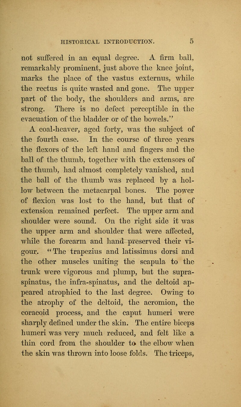 not suffered in an equal degree. A firm ball, remarkably prominent, just above the knee joint, marks the place of the vastus externus, while the rectus is quite wasted and gone. The upper part of the body, the shoulders and arms, are strong. There is no defect perceptible in the evacuation of the bladder or of the bowels. A coal-heaver, aged forty, was the subject of the fourth case. In the course of three years the flexors of the left hand and fingers and the ball of the thumb, together with the extensors of the thumb, had almost completely vanished, and the ball of the thumb was replaced by a hol- low between the metacarpal bones. The po^^^er of flexion was lost to the hand, but that of extension remained perfect. The upper arm and shoulder were sound. On the right side it was the upper arm and shoulder that were affected, while the forearm and hand preserved their vi- gour. The trapezius and latissimus dorsi and the other muscles uniting the scapula to the trunk were vigorous and plump, but the supra- spinatus, the infra-spinatus, and the deltoid ap- peared atrophied to the last degree. Owing to the atrophy of the deltoid, the acromion, the coracoid process, and the caput humeri were sharply defined under the skin. The entire biceps humeri was very much reduced, and felt like a thin cord from the shoulder to the elbow when the skin was throAvn into loose folds. The triceps,
