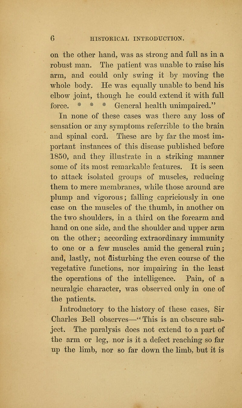on tlie other hand, was as strong and fall as in a robnst man. The patient was unable to raise his arm, and could only swing it by moving the whole body. He was equally unable to bend his elbow joint, though he could extend it with full force. * * * General health unimpaired. In none of these cases was there any loss of sensation or any symptoms referrible to the brain and spinal cord. These are by far the most im- portant instances of this disease published before 1850, and they illustrate in a striking manner some of its most remarkable features. It is seen to attack isolated groups of muscles, reducing them to mere membranes, while those around are plump and vigorous; falling capriciously in one case on the muscles of the thumb, in another on the two shoulders, in a third on the forearm and hand on one side, and the shoulder and upper arm on the other; according extraordinary immunity to one or a few muscles amid the general ruin; and, lastly, not disturbing the even course of the vegetative functions, nor impairing in the least the operations of the intelligence. Pain, of a neuralgic character, was observed only in one of the patients. Introductory to the history of these cases, Sir Charles Bell observes— This is an obscure sub- ject. The paralysis does not extend to a part of the arm or leg, nor is it a defect reaching so far up the limb, nor so far down the limb, but it is