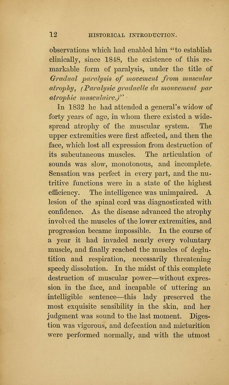 observations whicli had enabled him to establish clinically, since 1848, the existence of this re- markable form of paralysis, under the title of Gradual paralysis of movement from muscular atrophy, (Taralysie graduelle du mouvement par atrophic musculaire.f In 1832 he had attended a general's widow of forty years of age, in whom there existed a wide- spread atrophy of the muscular system. The upper extremities were first affected, and then the face, which lost all expression from destruction of its subcutaneous muscles. The articulation of sounds was slow, monotonous, and incomplete. Sensation was perfect in every part, and the nu- tritive functions were in a state of the highest efficiency. The intelligence was unimpaired. A lesion of the spinal cord was diagnosticated with confidence. As the disease advanced the atrophy involved the muscles of the lower extremities, and progression became impossible. In the course of a year it had invaded nearly every voluntary muscle, and finally reached the muscles of deglu- tition and respiration, necessarily threatening speedy dissolution. In the midst of this complete destruction of muscular power—without expres- sion in the face, and incapable of uttering an intelKgible sentence—this lady preserved the most exquisite sensibility in the skin, and her judgment was sound to the last moment. Diges- tion w^as vigorous, and defecation and micturition were performed normally, and with the utmost