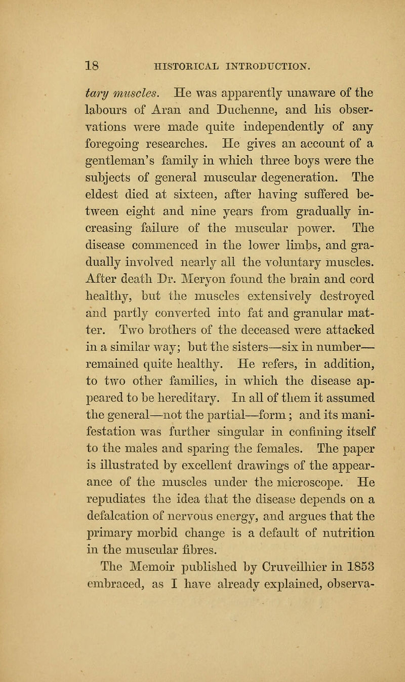 tary muscles. He was apparently unaware of the labours of Aran and Duclienne, and liis obser- vations were made quite independently of any foregoing researches. He gives an account of a gentleman's family in which three boys were the subjects of general muscular degeneration. The eldest died at sixteen, after having suffered be- tween eight and nine years from gradually in- creasing failure of the muscular power. The disease commenced in the lower limbs, and gra- dually involved nearly all the voluntary muscles. After death Dr. Meryon found the brain and cord healthy, but the muscles extensively destroyed and partly converted into fat and granular mat- ter. Two brothers of the deceased were attacked in a similar way; but the sisters—six in number— remained quite healthy. He refers, in addition, to two other families, in which the disease ap- peared to be hereditary. In all of them it assumed the general—not the partial—form; and its mani- festation was further singular in confining itself to the males and sparing the females. The paper is illustrated by excellent drawings of the appear- ance of the muscles under the microscope. He repudiates the idea that the disease depends on a defalcation of nervous energy, and argues that the primary morbid change is a default of nutrition in the muscular fibres. The Memoir published by Oruveilhier in 1853 embraced, as I have already explained, observa-