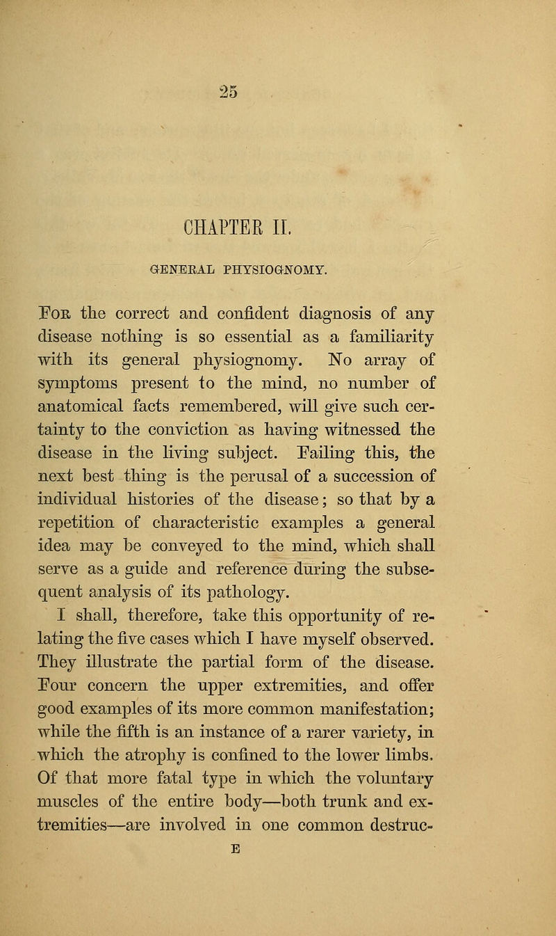 CHAPTER 11. GENERAL PHYSIOGNOMY. PoR the correct and confident diagnosis of any disease nothing is so essential as a familiarity with its general physiognomy. No array of symptoms present to the mind, no number of anatomical facts remembered, will give such cer- tainty to the conviction as having witnessed the disease in the living subject. Palling this, the next best thing is the perusal of a succession of individual histories of the disease; so that by a repetition of characteristic examples a general idea may be conveyed to the mind, which shall serve as a guide and reference during the subse- quent analysis of its pathology. I shall, therefore, take this opportunity of re- lating the five cases which I have myself observed. They illustrate the partial form of the disease. Four concern the upper extremities, and offer good examples of its more common manifestation; while the fifth is an instance of a rarer variety, in which the atrophy is confined to the lower limbs. Of that more fatal type in which the voluntary muscles of the entire body—both trunk and ex- tremities—are involved in one common destruc-