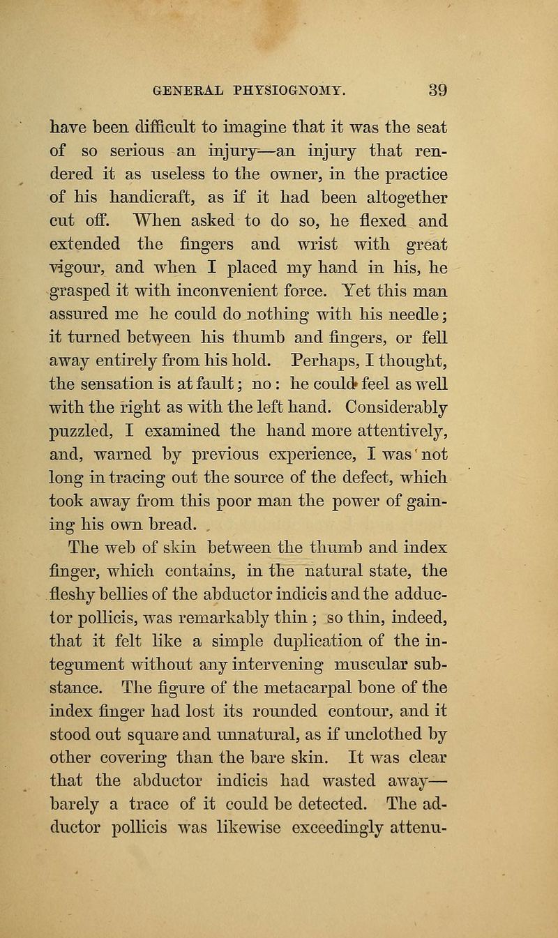 have been difficult to imagine that it was the seat of so serious an injury^—an injury that ren- dered it as useless to the owner, in the practice of his handicraft, as if it had been altogether cut off. When asked to do so, he flexed and extended the fingers and wrist with great vigour, and when I placed my hand in his, he grasped it with inconvenient force. Yet this man assured me he could do nothing with his needle; it turned between his thumb and fingers, or fell away entirely from his hold. Perhaps, I thought, the sensation is at fault; no : he could* feel as well with the right as with the left hand. Considerably puzzled, I examined the hand more attentively, and, warned by previous experience, I was'- not long in tracing out the source of the defect, which took away from this poor man the power of gain- ing his own bread. The web of skin between the thumb and index finger, which contains, in the natural state, the fleshy bellies of the abductor indicis and the adduc- tor poUicis, was remarkably thin; so thin, indeed, that it felt like a simple duplication of the in- tegument without any intervening muscular sub- stance. The figure of the metacarpal bone of the index finger had lost its rounded contour, and it stood out square and unnatural, as if unclothed by other covering than the bare skin. It was clear that the abductor indicis had wasted away— barely a trace of it could be detected. The ad- ductor pollicis was likewise exceedingly attenu-