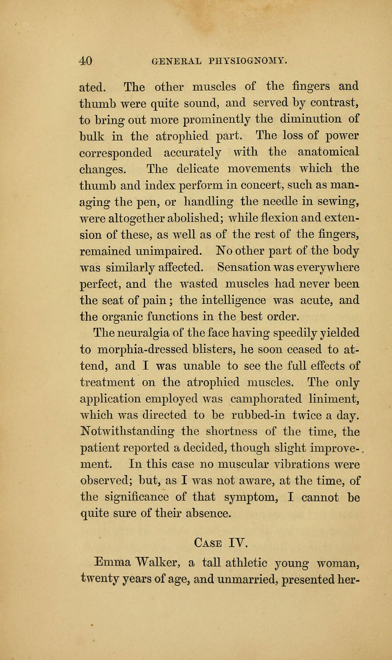 ated. The other muscles of the fingers and thumb were quite sound, and served by contrast, to bring out more prominently the diminution of bulk in the atrophied part. The loss of power corresponded accurately with the anatomical changes. The delicate movements which the thumb and index perform in concert, such as man- aging the pen, or handling the needle in sewing, were altogether abolished; while flexion and exten- sion of these, as well as of the rest of the fingers, remained unimpaired. No other part of the body was similarly aflPected. Sensation was everywhere perfect, and the wasted muscles had never been the seat of pain; the intelligence was acute, and the organic functions in the best order. The neuralgia of the face having speedily yielded to morphia-dressed blisters, he soon ceased to at- tend, and I was unable to see the full effects of treatment on the atrophied muscles. The only application employed was camphorated liniment, which was directed to be rubbed-in twice a day. Notwithstanding the shortness of the time, the patient reported a decided, though slight improve-. ment. In this case no muscular vibrations were observed; but, as I was not aware, at the time, of the significance of that symptom, I cannot be quite sure of their absence. Case IV. Emma Walker, a tall athletic young woman, twenty years of age, and unmarried, presented her-