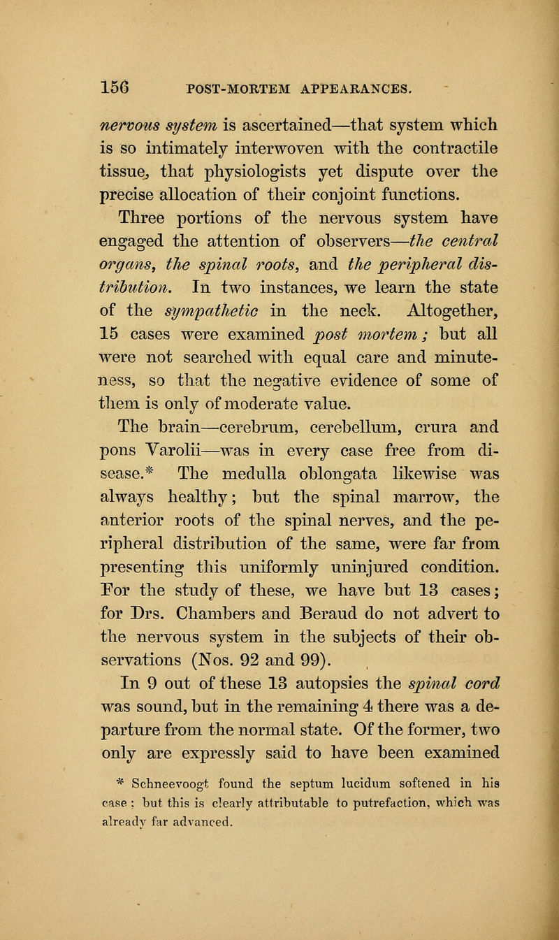 nervous system is ascertained—that system which is so intimately interwoven with the contractile tissue, that physiologists yet dispute over the precise allocation of their conjoint functions. Three portions of the nervous system have engaged the attention of observers—the central organs, the spinal roots, and the peripheral dis- tribution. In two instances, we learn the state of the sympathetic in the neck. Altogether, 15 cases were examined post mortem; but all were not searched with equal care and minute- ness, so that the negative evidence of some of them is only of moderate value. The brain—cerebrum, cerebellum, crura and pons Varolii—was in every case free from di- sease.* The medulla oblongata likewise was always healthy; but the spinal marrow, the anterior roots of the spinal nerves, and the pe- ripheral distribution of the same, were far from presenting this uniformly uninjured condition. Por the study of these, we have but 13 cases; for Drs. Chambers and Beraud do not advert to the nervous system in the subjects of their ob- servations (Nos. 92 and 99). In 9 out of these 13 autopsies the spinal cord was sound, but in the remaining 4 there was a de- parture from the normal state. Of the former, two only are expressly said to have been examined * Schneevoogt found the septum lucidum softened in his case : but this is clearly attributable to putrefaction, which was already far advanced.