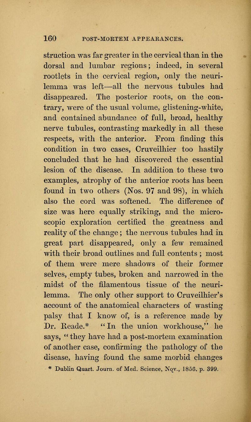 struction was far greater in the cervical than in the dorsal and lumbar regions; indeed, in several rootlets in the cervical region, only the neuri- lemma was left—all the nervous tubules had disappeared. The posterior roots, on the con- trary, were of the usual volume, glistening-white, and contained abundance of full, broad, healthy nerve tubules, contrasting markedly in all these respects, with the anterior. Prom finding this condition in two cases, Cruveilhier too hastily concluded that he had discovered the essential lesion of the disease. In addition to these two examples, atrophy of the anterior roots has been found in two others (Nos. 97 and 98), in which also the cord was softened. The difference of size was here equally striking, and the micro- scopic exploration certified the greatness and reality of the change; the nervous tubules had in great part disappeared, only a few remained with their broad outlines and full contents ; most of them were mere shadows of their former selves, empty tubes, broken and narrowed in the midst of the filamentous tissue of the nem'i- lemma. The only other support to Cruveilhier's account of the anatomical characters of wasting palsy that I know of, is a reference made by Dr. E.eade.* In the union workhouse, he says,  they have had a post-mortem examination of another case, confirming the pathology of the disease, having found the same morbid changes * Dublin Quart. Journ. of Med. Science, Nov., 1858. p. 399.