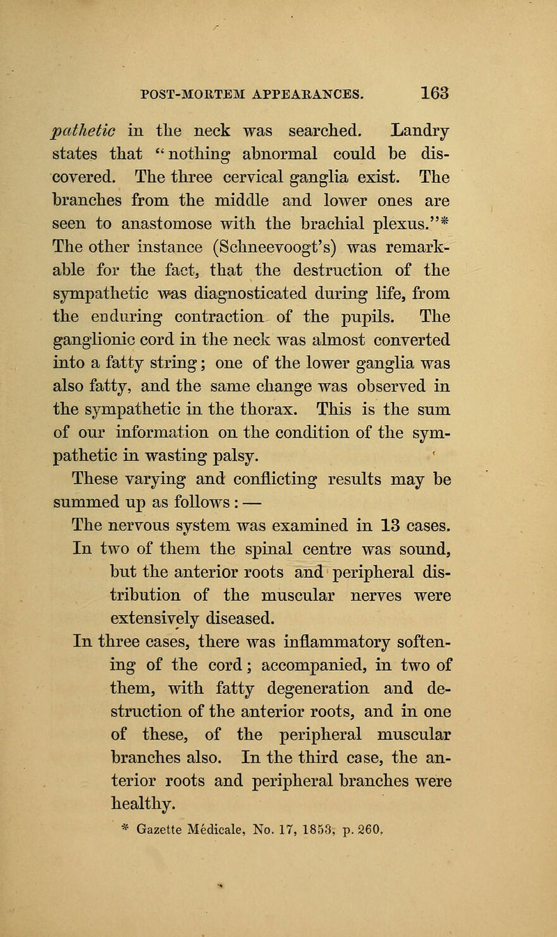 pathetic in the neck was searched. Landry states that *'nothing abnormal could be dis- covered. The three cervical ganglia exist. The branches from the middle and lower ones are seen to anastomose with the brachial plexus.* The other instance (Schneevoogt's) was remark- able for the fact, that the destruction of the sympathetic was diagnosticated during life, from the CD during contraction of the pupils. The ganglionic cord in the neck was almost converted into a fatty string; one of the lower ganglia was also fatty, and the same change was observed in the sympathetic in the thorax. This is the sum of our information on the condition of the sym- pathetic in wasting palsy. These varying and conflicting results may be summed up as follows : — The nervous system was examined in 13 cases. In two of them the spinal centre was sound, but the anterior roots and peripheral dis- tribution of the muscular nerves were extensively diseased. In three cases, there was inflammatory soften- ing of the cord; accompanied, in two of them, with fatty degeneration and de- struction of the anterior roots, and in one of these, of the peripheral muscular branches also. In the third case, the an- terior roots and peripheral branches were healthy. * Gazette Medicale, No. 17, 1853, p. 260.