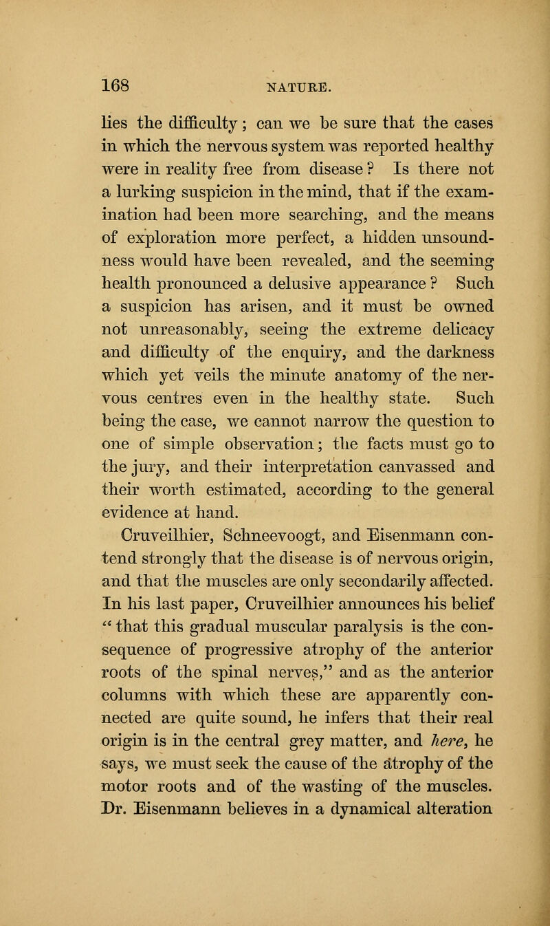 lies the difficulty; can we be sure that the cases in which the nervous system was reported healthy were in reality free from disease ? Is there not a lurking suspicion in the mind, that if the exam- ination had been more searching, and the means of exploration more perfect, a hidden unsound- ness would have been revealed, and the seeming health pronounced a delusive appearance ? Such a suspicion has arisen, and it must be owned not unreasonably, seeing the extreme delicacy and difficulty of the enquiry, and the darkness which yet veils the minute anatomy of the ner- vous centres even in the healthy state. Such being the case, we cannot narrow the question to one of simple observation; the facts must go to the jury, and their interpretation canvassed and their worth estimated, according to the general evidence at hand. Cruveilhier, Schneevoogt, and Eisenmann con- tend strongly that the disease is of nervous origin, and that the muscles are only secondarily affected. In his last paper, Cruveilhier announces his belief ' that this gradual muscular paralysis is the con- sequence of progressive atrophy of the anterior roots of the spinal nerves, and as the anterior columns with which these are apparently con- nected are quite sound, he infers that their real origin is in the central grey matter, and liere, he says, we must seek the cause of the atrophy of the motor roots and of the wasting of the muscles. Dr. Eisenmann believes in a dynamical alteration