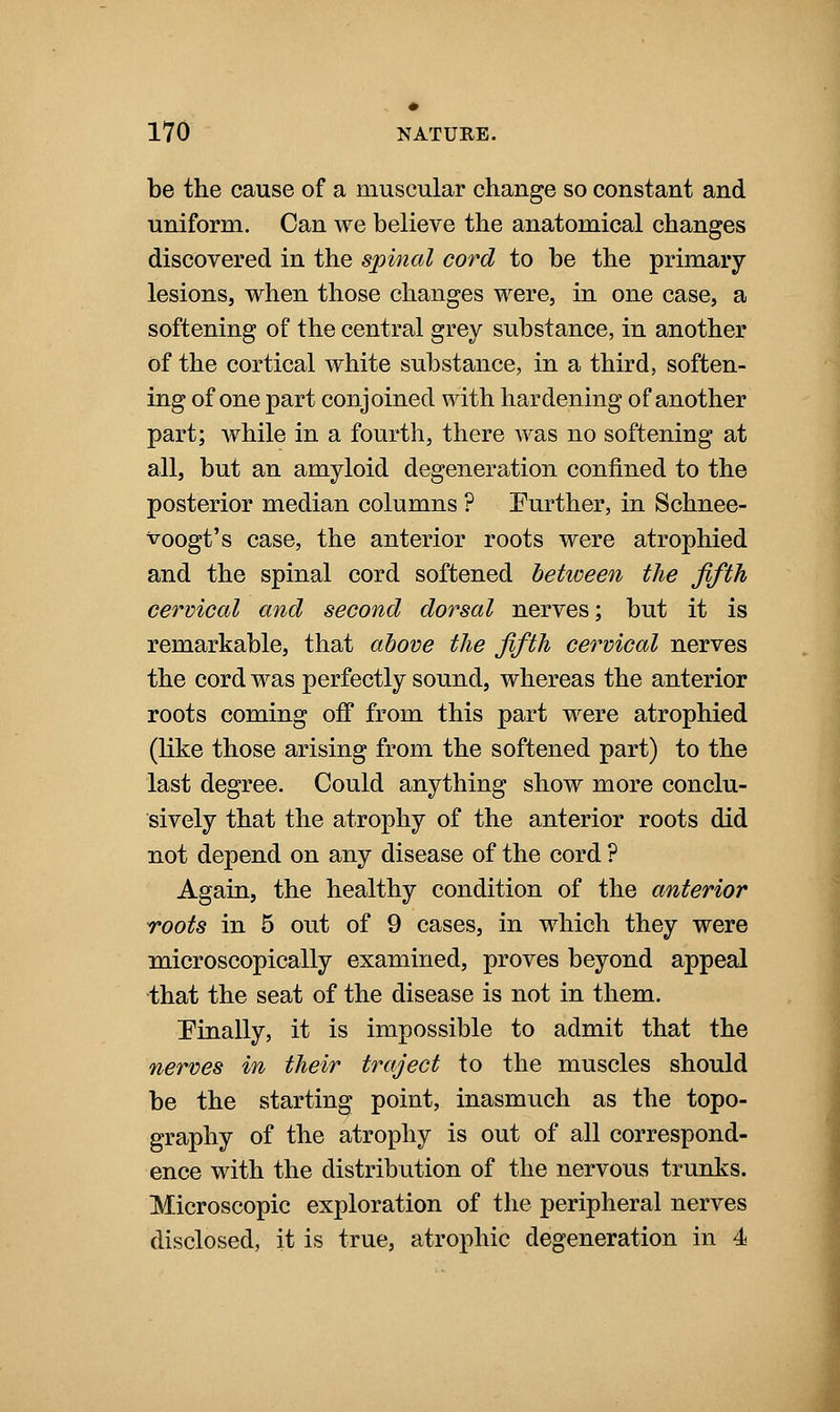 be the cause of a muscular change so constant and uniform. Can we believe the anatomical changes discovered in the spinal cord to be the primary lesions, when those changes were, in one case, a softening of the central grey substance, in another of the cortical white substance, in a third, soften- ing of one part conjoined with hardening of another part; while in a fourth, there was no softening at all, but an amyloid degeneration confined to the posterior median columns ? Further, in Schnee- voogt's case, the anterior roots were atrophied and the spinal cord softened between the fifth cervical and second dorsal nerves; but it is remarkable, that ahove the fifth cervical nerves the cord was perfectly sound, whereas the anterior roots coming off from this part were atrophied (like those arising from the softened part) to the last degree. Could anything show more conclu- sively that the atrophy of the anterior roots did not depend on any disease of the cord ? Again, the healthy condition of the anterior roots in 5 out of 9 cases, in which they were microscopically examined, proves beyond appeal that the seat of the disease is not in them. Finally, it is impossible to admit that the nerves in their traject to the muscles should be the starting point, inasmuch as the topo- graphy of the atrophy is out of all correspond- ence with the distribution of the nervous trunks. Microscopic exploration of the peripheral nerves disclosed, it is true, atrophic degeneration in 4