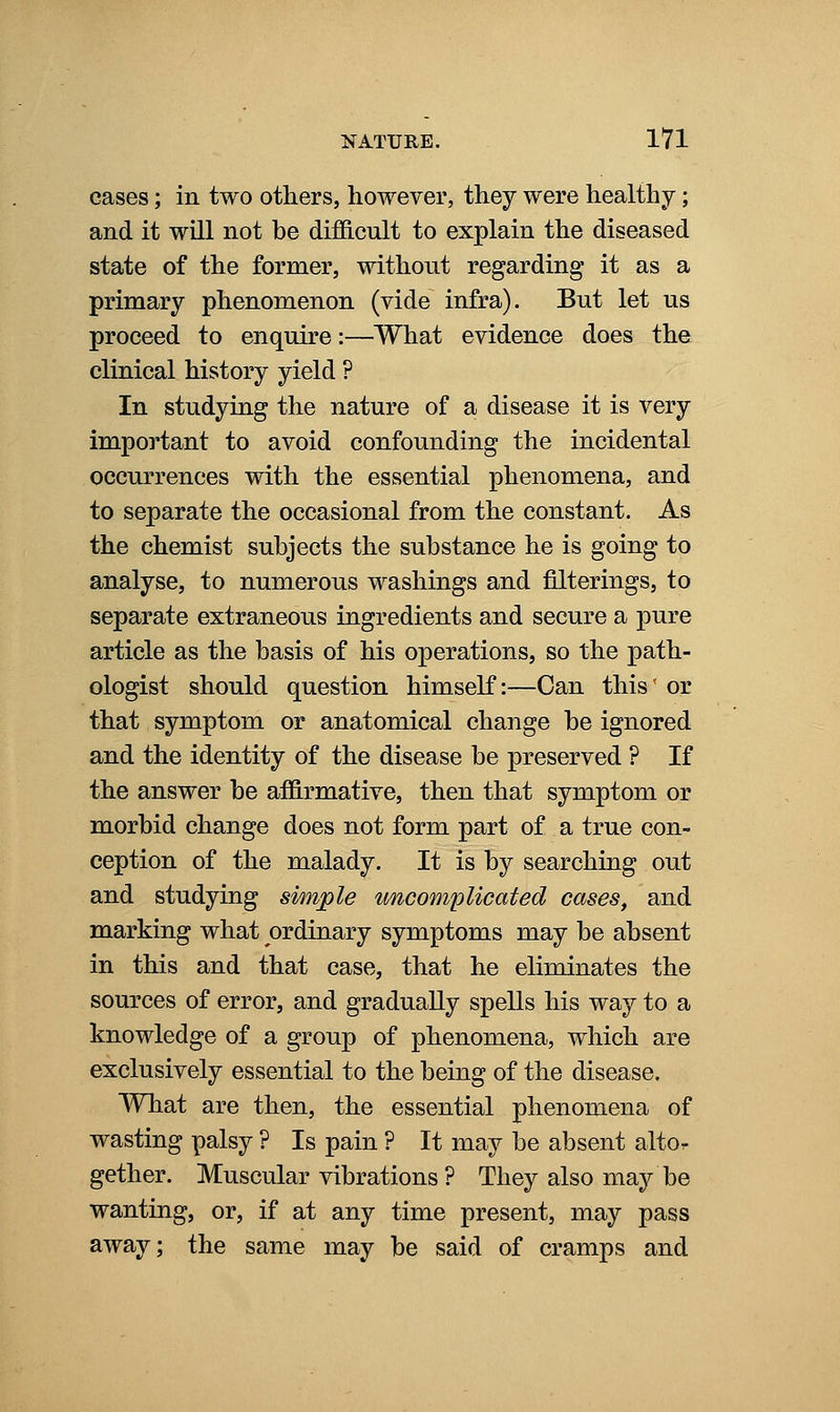 cases; in two others, however, they were healthy; and it will not be difficult to explain the diseased state of the former, without regarding it as a primary phenomenon (vide infra). But let us proceed to enquire:—What evidence does the clinical history yield ? In studying the nature of a disease it is very important to avoid confounding the incidental occurrences with the essential phenomena, and to separate the occasional from the constant. As the chemist subjects the substance he is going to analyse, to numerous washings and filterings, to separate extraneous ingredients and secure a pure article as the basis of his operations, so the path- ologist should question himself:—Can this' or that symptom or anatomical change be ignored and the identity of the disease be preserved ? If the answer be affirmative, then that symptom or morbid change does not form part of a true con- ception of the malady. It is by searching out and studying simple uncomplicated cases^ and marking what ordinary symptoms may be absent in this and that case, that he eliminates the sources of error, and gradually spells his way to a knowledge of a group of phenomena, which are exclusively essential to the being of the disease. What are then, the essential phenomena of wasting palsy ? Is pain ? It may be absent altor gether. Muscular vibrations ? They also may be wanting, or, if at any time present, may pass away; the same may be said of cramps and
