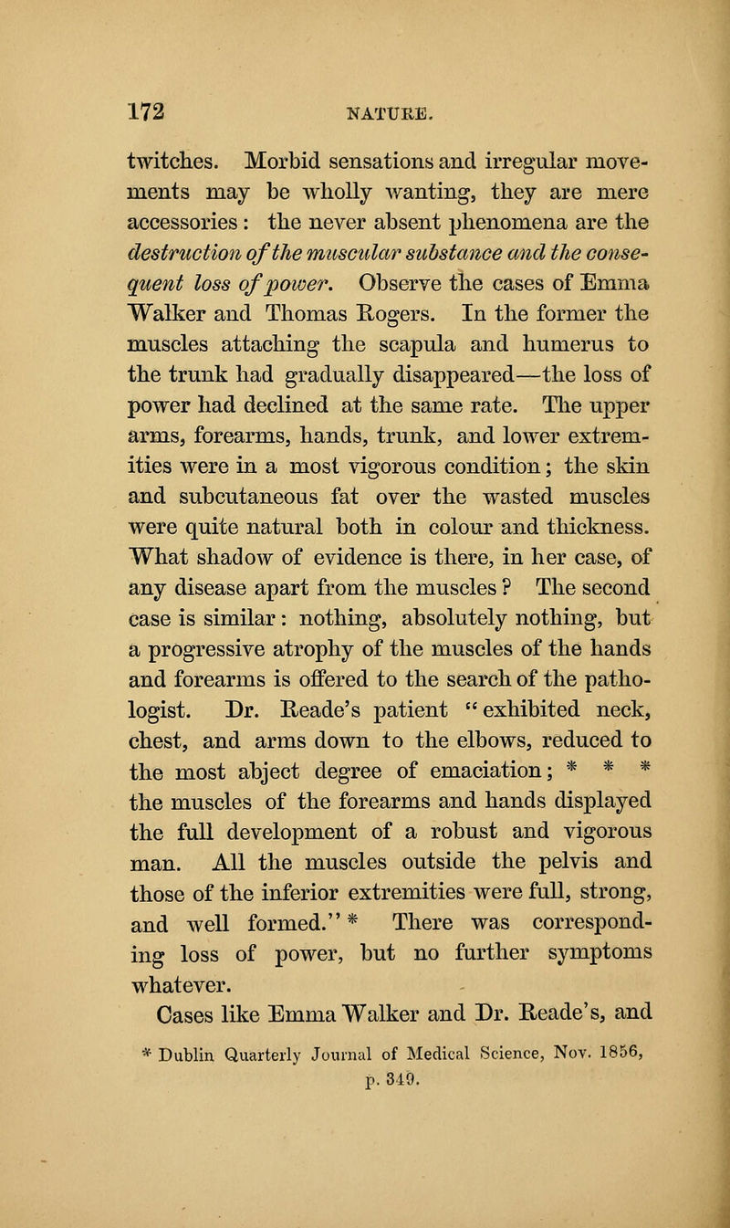 twitclies. Morbid sensations and irregular move- ments may be wholly wanting, they are mere accessories : the never absent phenomena are the destruction of the muscular substance and the conse- quent loss of power. Observe the cases of Emma Walker and Thomas Eogers. In the former the muscles attaching the scapula and humerus to the trunk had gradually disappeared—the loss of power had declined at the same rate. The upper arms, forearms, hands, trunk, and lower extrem- ities were in a most vigorous condition; the skin and subcutaneous fat over the wasted muscles were quite natural both in colour and thickness. What shadow of evidence is there, in her case, of any disease apart from the muscles ? The second case is similar: nothing, absolutely nothing, but a progressive atrophy of the muscles of the hands and forearms is offered to the search of the patho- logist. Dr. E/cade's patient exhibited neck, chest, and arms down to the elbows, reduced to the most abject degree of emaciation; * * * the muscles of the forearms and hands displayed the full development of a robust and vigorous man. All the muscles outside the pelvis and those of the inferior extremities were full, strong, and well formed. * There was correspond- ing loss of power, but no further symptoms whatever. Oases like Emma Walker and Dr. Heade's, and *• Dublin Quarterly Journal of Medical Science, Nov. 1856, p. 340.