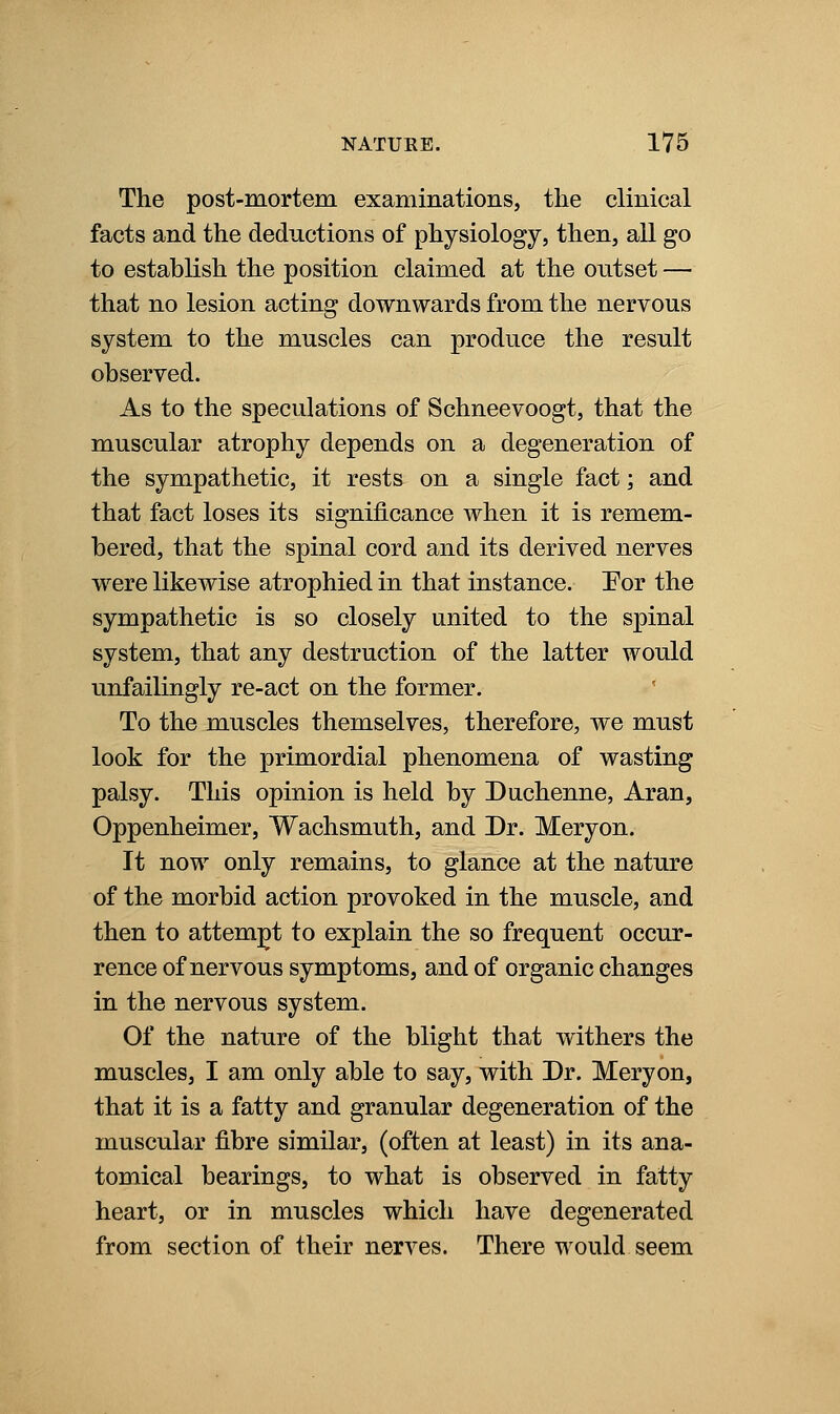 The post-mortem examinations, the clinical facts and the deductions of physiology, then, all go to establish the position claimed at the outset — that no lesion acting downwards from the nervous system to the muscles can produce the result observed. As to the speculations of Schneevoogt, that the muscular atrophy depends on a degeneration of the sympathetic, it rests on a single fact; and that fact loses its significance when it is remem- bered, that the spinal cord and its derived nerves were likewise atrophied in that instance. Por the sympathetic is so closely united to the spinal system, that any destruction of the latter would unfailingly re-act on the former. To the muscles themselves, therefore, we must look for the primordial phenomena of wasting palsy. This opinion is held by Duchenne, Aran, Oppenheimer, Wachsmuth, and Dr. Meryon. It now only remains, to glance at the nature of the morbid action provoked in the muscle, and then to attempt to explain the so frequent occur- rence of nervous symptoms, and of organic changes in the nervous system. Of the nature of the blight that withers the muscles, I am only able to say, with Dr. Meryon, that it is a fatty and granular degeneration of the muscular fibre similar, (often at least) in its ana- tomical bearings, to what is observed in fatty heart, or in muscles which have degenerated from section of their nerves. There would seem