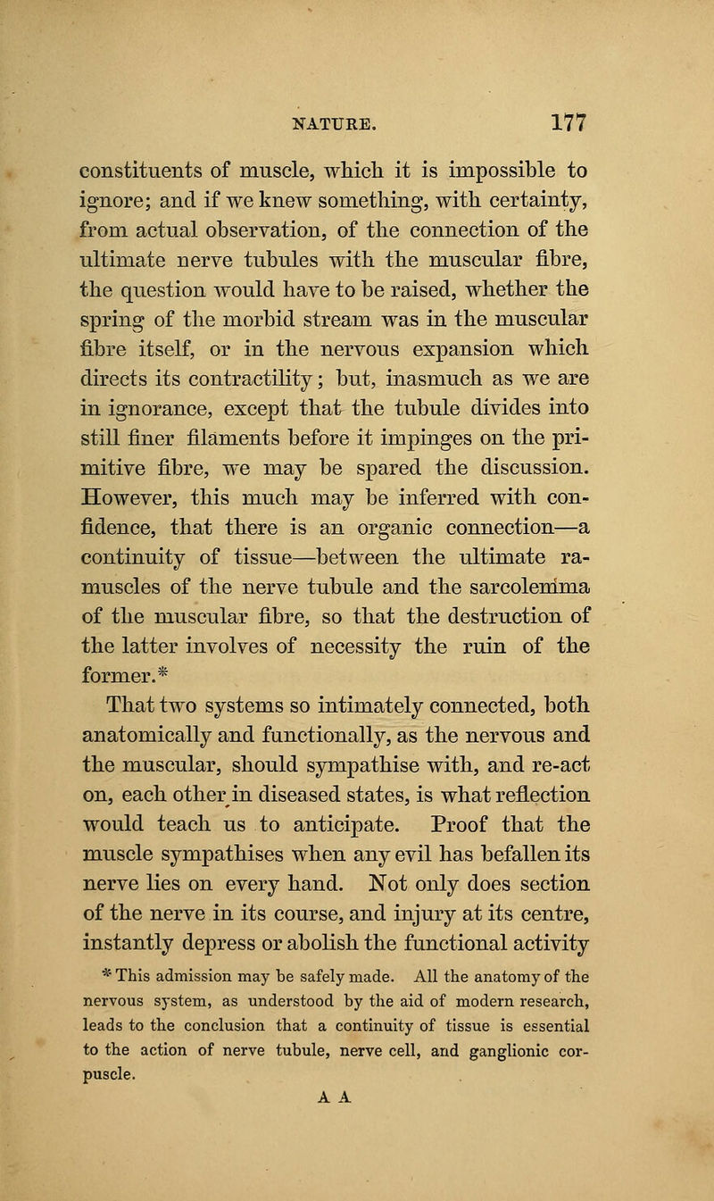 constituents of muscle, which it is impossible to ignore; and if we knew something, with certainty, from actual observation, of the connection of the ultimate nerve tubules with the muscular fibre, the question would have to be raised, whether the spring of the morbid stream was in the muscular fibre itself, or in the nervous expansion which directs its contractility; but, inasmuch as we are in ignorance, except that the tubule divides into still finer filaments before it impinges on the pri- mitive fibre, we may be spared the discussion. However, this much may be inferred with con- fidence, that there is an organic connection—a continuity of tissue—between the ultimate ra- muscles of the nerve tubule and the sarcolenima of the muscular fibre, so that the destruction of the latter involves of necessity the ruin of the former.* That two systems so intimately connected, both anatomically and functionally, as the nervous and the muscular, should sympathise with, and re-act on, each other in diseased states, is what reflection would teach us to anticipate. Proof that the muscle sympathises when any evil has befallen its nerve lies on every hand. Not only does section of the nerve in its course, and injury at its centre, instantly depress or aboKsh the functional activity * This admission may be safely made. All the anatomy of the nervous system, as understood by the aid of modern research, leads to the conclusion that a continuity of tissue is essential to the action of nerve tubule, nerve cell, and ganglionic cor- puscle. A A