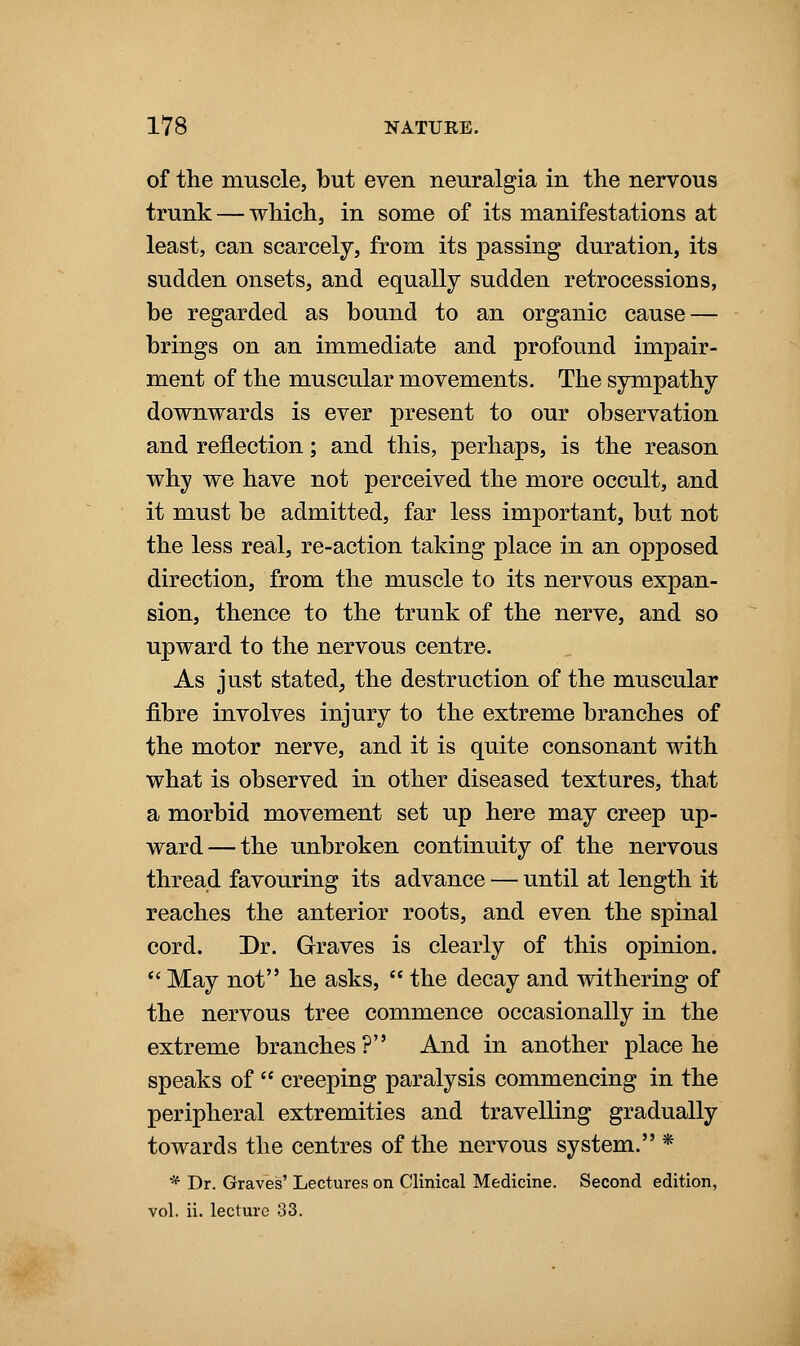 of the muscle, but even neuralgia in the nervous trunk — which, in some of its manifestations at least, can scarcely, from its passing duration, its sudden onsets, and equally sudden retrocessions, be regarded as bound to an organic cause — brings on an immediate and profound impair- ment of the muscular movements. The sympathy downwards is ever present to our observation and reflection; and this, perhaps, is the reason why we have not perceived the more occult, and it must be admitted, far less important, but not the less real, re-action taking place in an opposed direction, from the muscle to its nervous expan- sion, thence to the trunk of the nerve, and so upward to the nervous centre. As just stated, the destruction of the muscular fibre involves injury to the extreme branches of the motor nerve, and it is quite consonant with what is observed in other diseased textures, that a morbid movement set up here may creep up- ward— the unbroken continuity of the nervous thread favouring its advance — until at length it reaches the anterior roots, and even the spinal cord. Dr. Graves is clearly of this opinion. *' May not he asks,  the decay and withering of the nervous tree commence occasionally in the extreme branches ? And in another place he speaks of  creeping paralysis commencing in the peripheral extremities and travelling gradually towards the centres of the nervous system. * * Dr. Graves' Lectures on Clinical Medicine. Second edition, vol. ii. lecture 33.