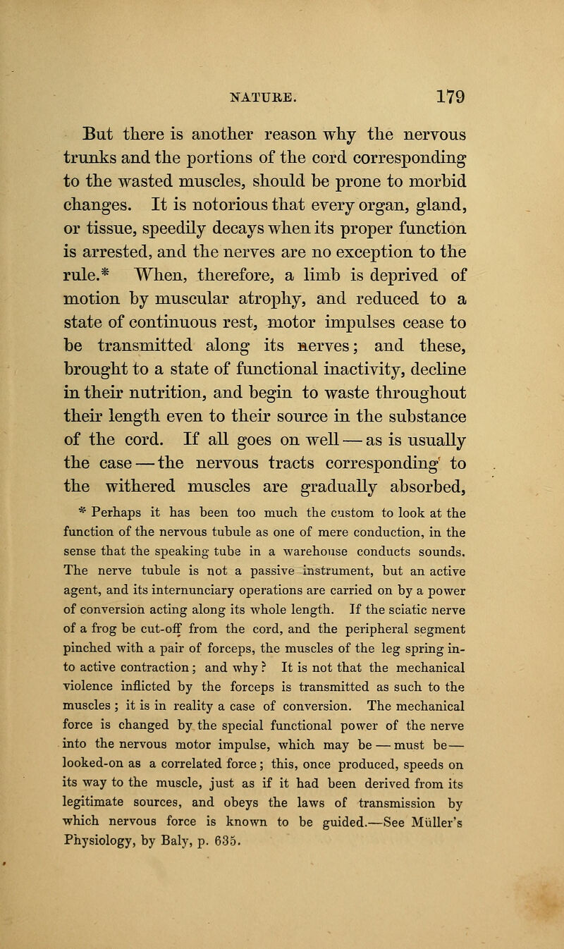 But there is another reason why the nervous trunks and the portions of the cord corresponding to the wasted muscles, should be prone to morbid changes. It is notorious that every organ, gland, or tissue, speedily decays when its proper function is arrested, and the nerves are no exception to the rule.* When, therefore, a limb is deprived of motion by muscular atrophy, and reduced to a state of continuous rest, motor impulses cease to be transmitted along its serves; and these, brought to a state of functional inactivity, decline in their nutrition, and begin to waste throughout their length even to their source in the substance of the cord. If all goes on well — as is usually the case — the nervous tracts corresponding' to the withered muscles are gradually absorbed, * Perhaps it has been too much the custom to look at the function of the nervous tubule as one of mere conduction, in the sense that the speaking tube in a warehouse conducts sounds. The nerve tubule is not a passive instrument, but an active agent, and its internunciary operations are carried on by a power of conversion acting along its whole length. If the sciatic nerve of a frog be cut-off from the cord, and the peripheral segment pinched with a pair of forceps, the muscles of the leg spring in- to active contraction ; and why ? It is not that the mechanical violence inflicted by the forceps is transmitted as such to the muscles ; it is in reality a case of conversion. The mechanical force is changed by the special functional power of the nerve into the nervous motor impulse, which may be — must be— looked-on as a correlated force ; this, once produced, speeds on its way to the muscle, just as if it had been derived from its legitimate sources, and obeys the laws of transmission by which nervous force is known to be guided.—See Miiller's Physiology, by Baly, p. 635.