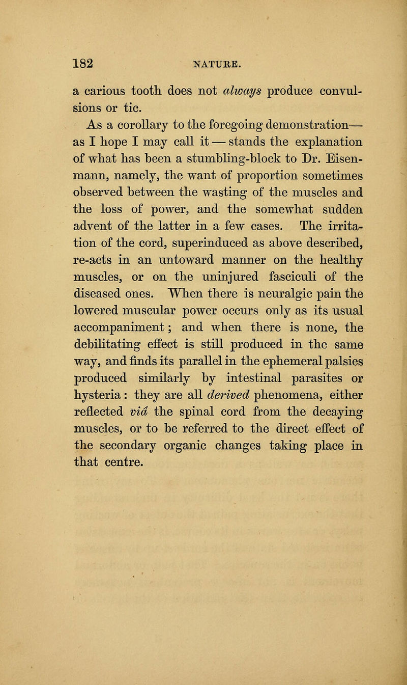 a carious tooth does not always produce convul- sions or tic. As a corollary to the foregoing demonstration— as I hope I may call it — stands the explanation of what has been a stumbling-block to Dr. Eisen- mann, namely, the want of proportion sometimes observed between the wasting of the muscles and the loss of power, and the somewhat sudden advent of the latter in a few cases. The irrita- tion of the cord, superinduced as above described, re-acts in an untoward manner on the healthy muscles, or on the uninjured fasciculi of the diseased ones. When there is neuralgic pain the lowered muscular power occurs only as its usual accompaniment; and when there is none, the debilitating effect is still produced in the same way, and finds its parallel in the ephemeral palsies produced similarly by intestinal parasites or hysteria: they are all derived phenomena, either reflected via the spinal cord from the decaying muscles, or to be referred to the direct effect of the secondary organic changes taking place in that centre.