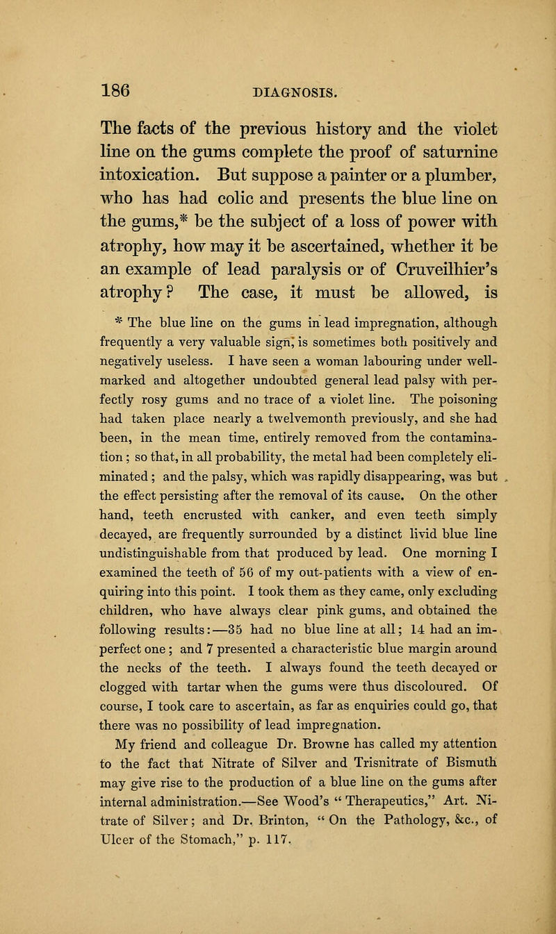 The fads of the previous history and the violet line on the gums complete the proof of saturnine intoxication. But suppose a painter or a plumber, who has had colic and presents the blue line on the gums,* be the subject of a loss of power with atrophy, how may it be ascertained, whether it be an example of lead paralysis or of Cruveilhier's atrophy? The case, it must be allowed, is '^' The blue line on the gums in lead impregnation, although frequently a very valuable sighj is sometimes both positively and negatively useless. I have seen a woman labouring under well- marked and altogether undoubted general lead palsy with per- fectly rosy gums and no trace of a violet line. The poisoning had taken place nearly a twelvemonth previously, and she had been, in the mean time, entirely removed from the contamina- tion ; so that, in all probability, the metal had been completely eli- minated ; and the palsy, which was rapidly disappearing, was but the effect persisting after the removal of its cause. On the other hand, teeth encrusted with canker, and even teeth simply decayed, are frequently surrounded by a distinct livid blue line undistinguishable from that prodiiced by lead. One morning I examined the teeth of 56 of my out-patients with a view of en- quiring into this point. I took them as they came, only excluding children, who have always clear pink gums, and obtained the following results:—35 had no blue line at all; 14 had an im- perfect one ; and 7 presented a characteristic blue margin around the necks of the teeth. I always found the teeth decayed or clogged with tartar when the gums were thus discoloured. Of course, I took care to ascertain, as far as enquiries could go, that there was no possibility of lead impregnation. My friend and colleague Dr. Browne has called my attention to the fact that Nitrate of Silver and Trisnitrate of Bismuth may give rise to the production of a blue line on the gums after internal administration.—See Wood's  Therapeutics, Art. Ni- trate of Silver; and Dr. Brinton,  On the Pathology, &c., of Ulcer of the Stomach, p. 117.