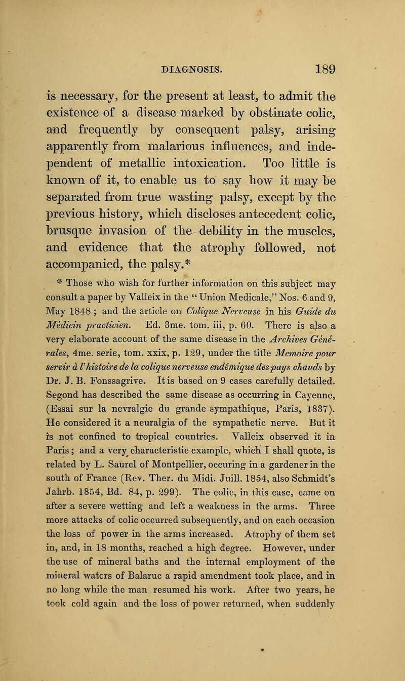 is necessary, for the present at least, to admit the existence of a disease marked by obstinate colic, and frequently by consequent palsy, arising apparently from malarious influences, and inde- pendent of metallic intoxication. Too little is known of it, to enable us to say how it may be separated from true wasting palsy, except by the previous history, which discloses antecedent colic, brusque invasion of the debility in the muscles, and evidence that the atrophy followed, not accompanied, the palsy.* * Those who wish for further information on this subject may- consult a paper by Valleix in the  Union Medicale, Nos. 6 and 9, May 1848 ; and the article on Colique Nerveuse in his Guide du Medicin practicien. Ed. 3me. torn, iii, p. 60. There is ajso a very elaborate account of the same disease in the Archives Gene- rales, 4me. serie, tom. xxix, p. 129, under the title Memoirepour servir d Vhistoire de la colique nerveuse endemique despays chauds by Dr. J. B. Fonssagrive. It is based on 9 cases carefully detailed. Segond has described the same disease as occurring in Cayenne, (Essai sur la nevralgie du grande sympathique, Paris, 1837). He considered it a neuralgia of the sympathetic nerve. But it is not confined to tropical countries. Valleix observed it in Paris; and a very characteristic example, which I shall quote, is related by L. Saurel of Montpellier, occuring in a gardener in the south of France (Rev. Ther. du Midi. Juill. 1854, also Schmidt's Jahrb. 1854, Bd. 84, p. 299). The colic, in this case, came on after a severe wetting and left a weakness in the arms. Three more attacks of colic occurred subsequently, and on each occasion the loss of power in the arms increased. Atrophy of them set in, and, in 18 months, reached a high degree. However, under the use of mineral baths and the internal employment of the mineral waters of Balaruc a rapid amendment took place, and in no long while the man resumed his work. After two years, he took cold again and the loss of power returned, when suddenly
