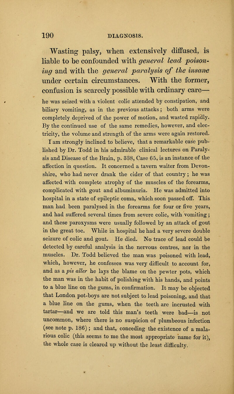Wasting palsy, when extensively diffused, is liable to be confounded with general lead poison- ing and with the general paralysis of the insane under certain circumstances. With the former, confusion is scarcely possible with ordinary care— he Avas seized with a violent colic attended by constipation, and biliary vomiting, as in the previous attacks; both arms were completely deprived of the power of motion, and wasted rapidly. By the continued use of the same remedies, however, and elec- tricity, the volume and strength of the arms were again restored. I am strongly inclined to believe, that a remarkable case pub- lished by Dr. Todd in his admirable clinical lectures on Paraly- sis and Disease of the Brain, p. 338, Case 65, is an instance of the affection in question. It concerned a tavern waiter from Devon- shire, who had never drank the cider of that country; he was affected with complete atrophy of the muscles of the forearms, complicated with gout and albuminuria. He was admitted into hospital in a state of epileptic coma, which soon passed off. This man had been paralysed in the forearms for four or five years, and had suffered several times from severe colic, with vomiting; and these paroxysms were usually followed by an attack of gout in the great toe. While in hospital he had a very severe double seizure of colic and gout. He died. No trace of lead could be detected by careful analysis in the nervous centres, nor in the muscles. Dr. Todd believed the man was poisoned with lead, which, however, he confesses was very difficult to account for, and as &pis aller he lays the blame on the pewter pots, which the man was in the habit of polishing with his hands, and points to a blue line on the gums, in confirmation. It may be objected that London pot-boys are not subject to lead poisoning, and that a blue line on the gums, when the teeth are incrusted with tartar—and we are told this man's teeth were bad—is not uncommon, where there is no suspicion of plumbeous infection (see note p. 186); and that, conceding the existence of a mala- rious colic (this seems to me the most appropriate name for it), the whole case is cleared up without the least difficulty.