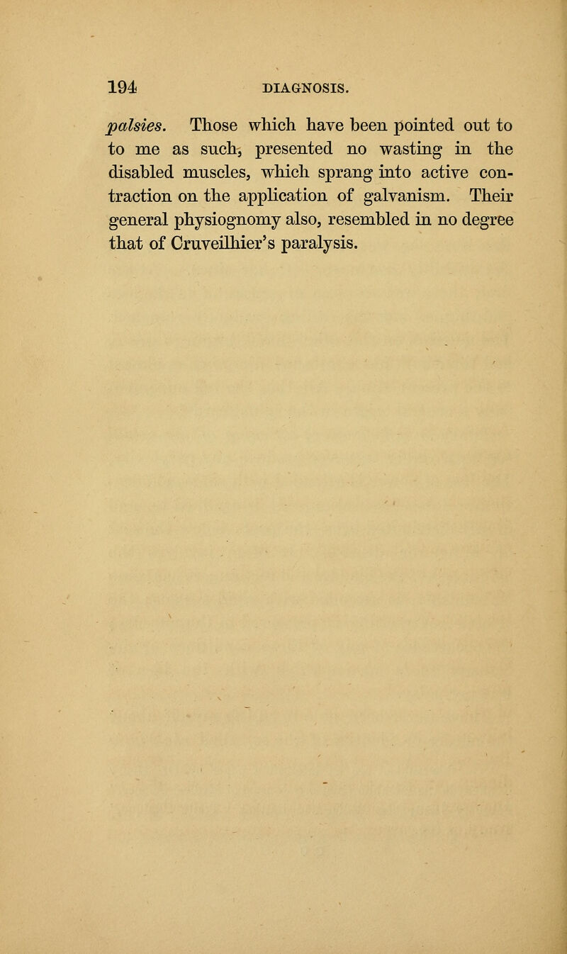 palsies. Those which have been pointed out to to me as such, presented no wasting in the disabled muscles, which sprang into active con- traction on the application of galvanism. Their general physiognomy also, resembled in no degree that of Cruveilhier's paralysis.