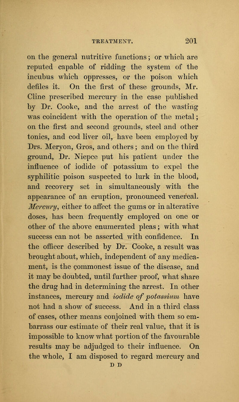 on the general nutritive functions; or which are reputed capable of ridding the system of the incubus which oppresses, or the poison which defiles it. On the first of these grounds, Mr. Cline prescribed mercury in the case published by Dr. Cooke, and the arrest of the wasting was coincident with the operation of the metal; on the first and second grounds, steel and other tonics, and cod liver oil, have been employed by Drs. Meryon, Gros, and others; and on the third ground. Dr. Niepce put his patient under the influence of iodide of potassium to expel the syphilitic poison suspected to lurk in the blood, and recovery set in simultaneously with the appearance of an eruption, pronounced venefeal. Mercury, either to affect the gums or in alterative doses, has been frequently employed on one or other of the above enumerated pleas; with w^hat success can not be asserted with confidence. In the officer described by Dr. Cooke, a result was brought about, which, independent of any medica- ment, is the gommonest issue of the disease, and it may be doubted, until further proof, what share the drug had in determining the arrest. In other instances, mercury and iodide of potassium have not had a show of success. And in a third class of cases, other means conjoined with them so em- barrass our estimate of their real value, that it is impossible to know what portion of the favourable results may be adjudged to their influence. On the whole, I am disposed to regard mercury and D D