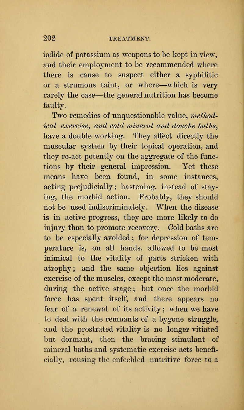 iodide of potassium as weapons to be kept in view, and their employment to be recommended where there is cause to suspect either a syphilitic or a strumous taint, or where—which is very rarely the case—the general nutrition has become faulty. Two remedies of unquestionable value, method- ical exercise, and cold mineral and douche baths, have a double working. They affect directly the muscular system by their topical operation, and they re-act potently on the aggregate of the func- tions by their general impression. Yet these means have been found, in some instances, acting prejudicially; hastening, instead of stay- ing, the morbid action. Probably, they should not be used indiscriminately. When the disease is in active progress, they are more likely to do injury than to promote recovery. Cold baths are to be especially avoided; for depression of tem- perature is, on all hands, allowed to be most inimical to the vitality of parts stricken with atrophy; and the same objection lies against exercise of the muscles, except the most moderate, during the active stage; but once the morbid force has spent itself, and there appears no fear of a renewal of its activity; when we have to deal with the remnants of a bygone struggle, and the prostrated vitality is no longer vitiated but dormant, then the bracing stimulant of mineral baths and systematic exercise acts benefi- cially, rousing the enfeebled nutritive force to a