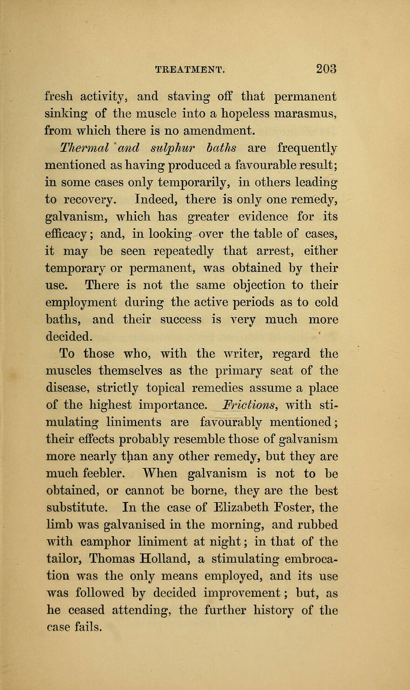 fresh activity, and staving off that permanent sinking of the muscle into a hopeless marasmus, from vrhich there is no amendment. Thermal 'cmd sulphur baths are frequently mentioned as having produced a favourable result; in some cases only temporarily, in others leading to recovery. Indeed, there is only one remedy, galvanism, which has greater evidence for its efficacy; and, in looking over the table of cases, it may be seen repeatedly that arrest, either temporary or permanent, was obtained by their use. There is not the same objection to their employment during the active periods as to cold baths, and their success is very much more decided. To those who, with the writer, regard the muscles themselves as the primary seat of the disease, strictly topical remedies assume a place of the highest importance. Frictions, with sti- mulating liniments are favourably mentioned; their effects probably resemble those of galvanism more nearly than any other remedy, but they are much feebler. When galvanism is not to be obtained, or cannot be borne, they are the best substitute. In the case of Elizabeth Foster, the limb was galvanised in the morning, and rubbed with camphor liniment at night; in that of the tailor, Thomas Holland, a stimulating embroca- tion was the only means employed, and its use was followed by decided improvement; but, as he ceased attending, the farther history of the case fails.