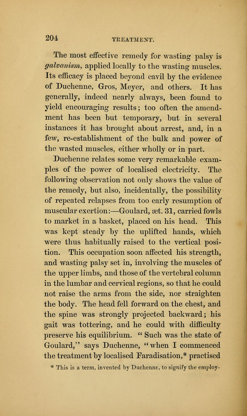 The most effective remedy for wasting palsy is galvanism, applied locally to tlie wasting muscles. Its efficacy is placed beyond cavil by the evidence of Duchenne, Gros, Meyer, and others. It has generally, indeed nearly always, been found to yield encouraging results; too often the amend- ment has been but temporary, but in several instances it has brought about arrest, and, in a few, re-establishment of the bulk and power of the wasted muscles, either wholly or in part. Duchenne relates some very remarkable exam- ples of the power of localised electricity. The following observation not only shows the value of the remedy, but also, incidentally, the possibility of repeated relapses from too early resumption of muscular exertion:—Goulard, set. 31, carried fowls to market in a basket, placed on his head. This was kept steady by the uplifted hands, which were thus habitually raised to the vertical posi- tion. This occupation soon affected his strength, and wasting palsy set in, involving the muscles of the upper limbs, and those of the vertebral column in the lumbar and cervical regions, so that he could not raise the arms from the side, nor straighten the body. The head fell forward on the chest, and the spine was strongly projected backward; his gait was tottering, and he could with difficulty preserve his equilibrium.  Such was the state of Goulard, says Duchenne, when I commenced the treatment by localised ^Faradisation,* practised * This is a term, invented by Duchenne, to signify the employ-