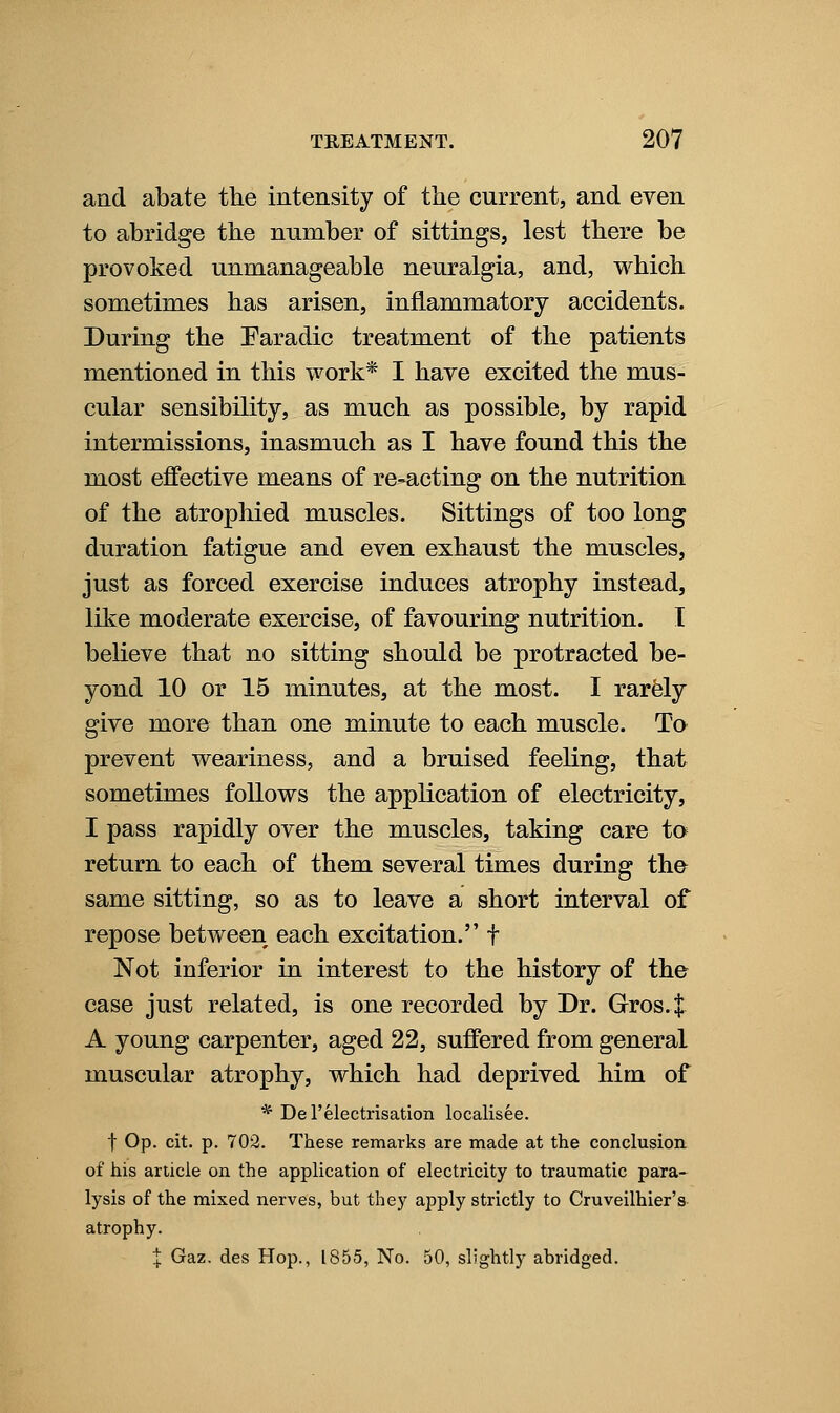 and abate the intensity of the current, and even to abridge the nnmber of sittings, lest there be provoked unmanageable neuralgia, and, which sometimes has arisen, inflammatory accidents. During the Faradic treatment of the patients mentioned in this work* I have excited the mus- cular sensibility, as much as possible, by rapid intermissions, inasmuch as I have found this the most effective means of re-acting on the nutrition of the atrophied muscles. Sittings of too long duration fatigue and even exhaust the muscles, just as forced exercise induces atrophy instead, like moderate exercise, of favouring nutrition. I believe that no sitting should be protracted be- yond 10 or 15 minutes, at the most. I rarfely give more than one minute to each muscle. To prevent weariness, and a bruised feeling, that sometimes follows the application of electricity, I pass rapidly over the muscles, taking care to return to each of them several times during the same sitting, so as to leave a short interval of repose between each excitation. f Not inferior in interest to the history of the case just related, is one recorded by Dr. Gros.t A young carpenter, aged 22, suffered from general muscular atrophy, which had deprived him of * Del'electrisation localisee. t Op. cit. p. 702. These remarks are made at the conclusion of his article on the application of electricity to traumatic para- lysis of the mixed nerves, but they apply strictly to Cruveilhier's atrophy. I Gaz. des Hop., 1855, No. 50, slightly abridged.