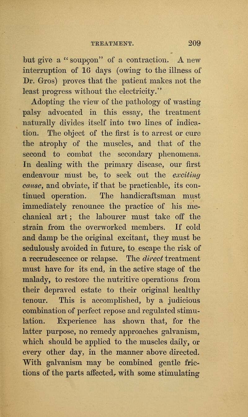 but give a  soup9on of a contraction. A new interruption of 16 days (owing to the illness of Dr. Grros) proves that the patient makes not the least progress without the electricity. Adopting the view of the pathology of wasting palsy advocated in this essay, the treatment naturally divides itself into two lines of indica- tion. The object of the first is to arrest or cure the atrophy of the muscles, and that of the second to combat the secondary phenomena. In dealing with the primary disease, our first endeavour must be, to seek out the exciting cause, and obviate, if that be practicable, its con- tinued operation. The handicraftsman must immediately renounce the practice of his me- chanical art; the labourer must take off the strain from the overworked members. If cold and damp be the original excitant, they must be sedulously avoided in future, to escape the risk of a recrudescence or relapse. The direct treatment must have for its end, in the active stage of the malady, to restore the nutritive operations from their depraved estate to their original healthy tenour. This is accomplished, by a judicious combination of perfect repose and regulated stimu- lation. Experience has shown that, for the latter purpose, no remedy approaches galvanism, which should be applied to the muscles daily, or every other day, in the manner above directed. With galvanism may be combined gentle fric- tions of the parts affected,, with some stimulating