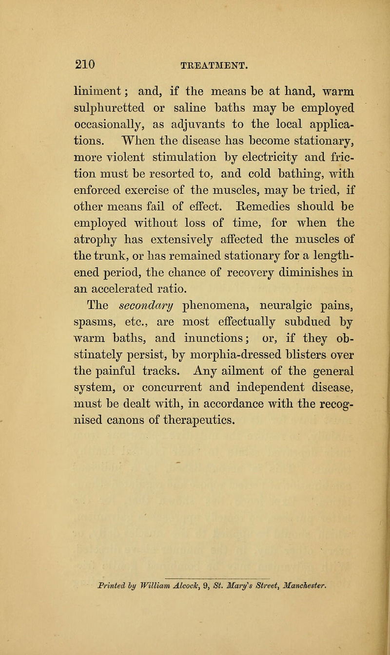 liniment; and, if the means be at hand, warm sulphuretted or saline baths may be employed occasionally, as adjuvants to the local applica- tions. When the disease has become stationary, more violent stimulation by electricity and fric- tion must be resorted to, and cold bathing, with enforced exercise of the muscles, may be tried, if other means fail of effect. E-emedies should be employed without loss of time, for when the atrophy has extensively affected the muscles of the trunk, or has remained stationary for a length- ened period, the chance of recovery diminishes in an accelerated ratio. The secondary phenomena, neuralgic pains, spasms, etc., are most effectually subdued by warm baths, and inunctions; or, if they ob- stinately persist, by morphia-dressed blisters over the painful tracks. Any ailment of the general system, or concurrent and independent disease, must be dealt with, in accordance with the recog- nised canons of therapeutics. Printed hy William Alcock, 9, St. Mary's Street, Manchester.