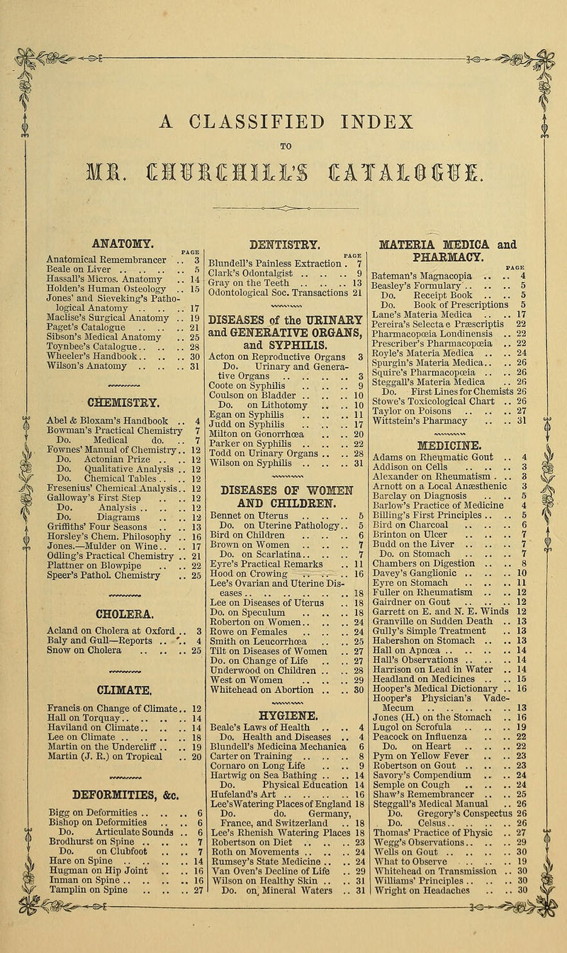A CLASSIFIED INDEX | TO MI. MilMlil'S CATAieill. ANATOMY. Anatomical RememlDraiicer .. 3 Beale on Liver 5 Hassall's Micros. Anatomy .. 14 Holden's Human Osteology .. 15 Jones' and Sieveking's Patho- logical Anatomy 17 Maclise's Surgical Anatomy .. 19 Paget's Catalogue 21 Sibson's Medical Anatomy .. 25 Toynbee's Catalogue 28 Wheeler's Handbook 30 Wilson's Anatomy 31 CHEMISTRY. Abel & Bloxam's Handbook ., Bowman's Practical Chemistry Do. Medical do. Fownes' Manual of Chemistry Do. Actonian Prize .. Do. Qualitative Analysis Do. Chemical Tables .. Fresenius' Chemical Galloway's First Step Do. Analysis .. .. Do. Diagrams Griffiths' Four Seasons .. Horsley's Chem. Philosophy Jones.—Mulder on Wine.. Odling's Practical Chemistry Plattner on Blowpipe Speer's PathoL Chemistry CHOLEKA. Acland on Cholera at Oxford , Baly and GuU—Reports .. ', Snow on Cholera CLIMATE. Francis on Change of Climate.. 12 Hall on Torquay 14 Haviland on Climate 14 Lee on Climate 18 Martin on the UndercHff .. .. 19 Martin (J. E.) on Tropical .. 20 DEFORMITIES, &c. Bigg on Deformities 6 Bishop on Deformities .. .. 6 Do. Articulate Sounds .. 6 Brodhurst on Spine 7 Do. on Clubfoot .. .. 7 Hare on Spine 14 Hugman on Hip Joint .. ..16 Inman on Spine 16 Tamplin on Spine 27 'f^rn^^-^^ — DEHTISTSY. Bltindell's Painless Extraction . 7 Clark's Odontalgist 9 Gray on the Teeth 13 Odontological Soc. Transactions 21 DISEASES of the URINARY and GENERATIVE ORGANS, and SYPHILIS. Acton on Reproductive Organs 3 Do. Urinary and Genera- tive Organs 3 Coote on Syphilis 9 Coulson on Bladder 10 Do. on Lithotomy .. ..10 EganonSyphUis 11 Judd on Syphihs 17 Mnton on Gonorrhoea .. .. 20 Parker on Syphilis 22 Todd on Urinary Organs .. .. 28 Wilson on Syphilis 31 DISEASES OF WOMEN AND CHILDREN. Bennet on Uterus 6 Do. on Uterine Pathology.. 5 Bird on Children 6 Brown on Women 7 Do. on Scarlatina 7 Eyre's Practical Remarks ..II Hood on Crowing .. .... 16 Lee's Ovarian and Uterine Dis- eases 18 Lee on Diseases of Uterus .. 18 Do. on Speculum 18 Roberton on Women 24 Eowe on Females 24 Smith on Leucorrhoea .. .. 25 Tilt on Diseases of Women .. 27 Do. on Change of Life .. .. 27 Underwood on Children .. .. 28 West on Women 29 Whitehead on Abortion .. .. 30 HYGIENE. Beale's Laws of Health .. .. 4 Do. Health and Diseases .. 4 BhmdeU's Medicina Mechanica 6 Carter on Training 8 Cornaro on Long Life .. .. 9 Hartwig on Sea Bathing .. ..14 Do. Physical Education 14 Hufeland's Art 16 Lee'sWatering Places of England 18 Do. do. Germany, France, and Switzerland .. 18 Lee's Rhenish Watering Places 18 Robertson on Diet 23 Roth on Movements 24 Rumsey's State Medicine .. .. 24 Van Oven's Decline of Life .. 29 Wilson on Healthy Skin .. .. 31 Do. on, Mineral Waters .. 31 MATERIA MEDICA and PHARMACY. Bateman's Magnacopia .. .. 4 Beasley's Formulary' 5 Do. Receipt Book .. .. 5 Do. Book of Prescriptions 5 Lane's Materia Medica .. ..17 Pereira's Selecta e Prsescriptis 22 Pharmacopoeia Londinensis .. 22 Prescriber's Pharmacopoeia ., 22 Royle's Materia Medica .. .. 24 Spurgin's Materia Medica.. .. 26 Squire's Pharmacopoeia .. .. 26 Steggall's Materia Medica .. 26 Do. First Lines for Chemists 26 Stowe's Toxicological Chart .. 26 Taylor on Poisons 27 Wittstein's Pharmacy .. ..31 MEDICINE. Rherjmatic Gout .. Addison on Cells Alexander on Ehetmaatism . .. Arnott on a Local Anresthenic Barclay on Diagnosis Barlow's Practice of Medicine BiUing's First Principles .. Bird on Charcoal Brinton on Ulcer Budd on the Liver Do. on Stomach Chambers on Digestion .. Davey's Ganglionic Eyre on Stomach Fuller on Rheumatism .. Gairdner on Gout Garrett on E. and N. E. Winds Granville on Sudden Death .. Gully's Simple Treatment Habershon on Stomach .. Hall Hall'i Harrison on Lead in Water .. Headland on Medicines .. Hooper's Medical Dictionary .. r's Physician's Vade- Jones (H.) on the Stomach .. Lugol on Scrofula Peacock on Influenza .. .. Do. on Heart Pym on YeUow Fever .. .. Robertson on Gout Savoi-y's Compendium .. .. Semple on Cough Shaw's Remembrancer .. .. Steggall's Medical Manual Do. Gregory's Conspectus Do. Celsus Thomas' Practice of Physic .. Wegg's Obsei-vations WeUs on Gout What to Observe Wliitehead on Transmission Williams' Principles . I Wright on Headaches