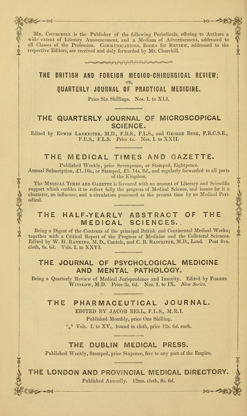 Mr. Chorchili, is the Publisher of the following Perioclicals, offering to Authors a wide extent of Literary Announcement, and a Medium of Advertisement, addressed to all Classes of the Profession. Communications, Books for Review, addressed to the respective Editors, are received and duly forwarded by Mr, Churchill. THE BRITISH AND FOREIGN MEDICO-CHIRURGICAL REVIEW; OR, QUARTERLY JOURNAL OF PRACTIGAL MEDIGINE. Price Six Shillings. Nos. I. to XLI. THE QUARTERLY JOURNAL OF MICROSCOPICAL SCIENCE. Edited by Edwin Lankester, M.D., F.R.S., F.L.S., and George BrsK, F.R.C.S.E., F.R.S., F.L.S. Price 4s. Nos. I. to XXII. THE MEDICAL TIMES AND GAZETTE. Published Weekly, price Sevenpence, or Stamped, Eightpence. Annual Subscription, £1.10s., or Stamped, £1. 14s. M., and regularly forwarded to all parts of the Kingdom. The Medical Times and Gazette is favoured with an amount of Literary and Scientific support which enables it to reflect fully the progress of Medical Science, and insure for it a character, an influence, and a circulation possessed at the present time by no Medical Peri- odical. THE HALF-YEARLY ABSTRACT OF THE MEDICAL SCIENCES.. Being a Digest of the Contents of the principal British and Continental Medical Works; together with a Critical Report of the Progress of Medicine and the Collateral Sciences. Edited by W. H. Ranking, M.D., Cantab., and C. B. Radclieee, M.D., Loud. Post 8vo. cloth, 6s. 6d. Vols. I. to XXVL THE JOURNAL OF PSYCHOLOGICAL MEDICINE AND MENTAL PATHOLOGY. Being a Quarterly Review of Medical Jurisprudence and Insanity. Edited by Forbes WiNSLOW, M.D. Price 3s. 6d. Nos. I. to IX. New Series. THE PHARMACEUTICAL JOURNAL. EDITED BY JACOB BELL, F.L.S., M.R.I. Published Monthly, price One Shilling. ■\* Vols. I. to XV., bound in cloth, price 12s. 6d. each. THE DUBLIN MEDICAL PRESS. Published Weekly, Stamped, price Sixpence, free to any part of the Empire. , THE LONDON AND PROVINCIAL MEDICAL DIRECTORY. «. Published Annually. 12mo. cloth, 8s. 6d. %^M^^*^ 3^-